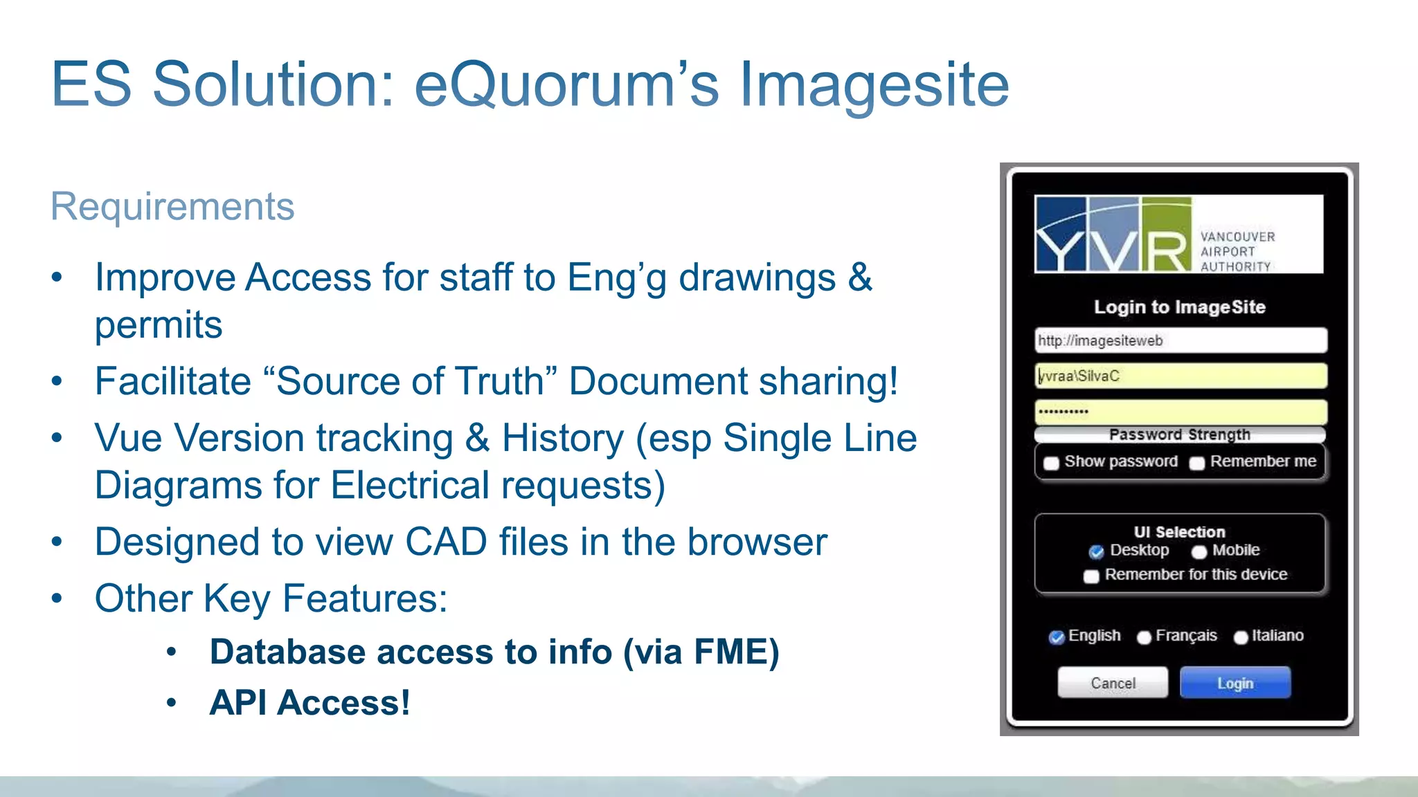 Requirements
• Improve Access for staff to Eng’g drawings &
permits
• Facilitate “Source of Truth” Document sharing!
• Vue Version tracking & History (esp Single Line
Diagrams for Electrical requests)
• Designed to view CAD files in the browser
• Other Key Features:
• Database access to info (via FME)
• API Access!
 