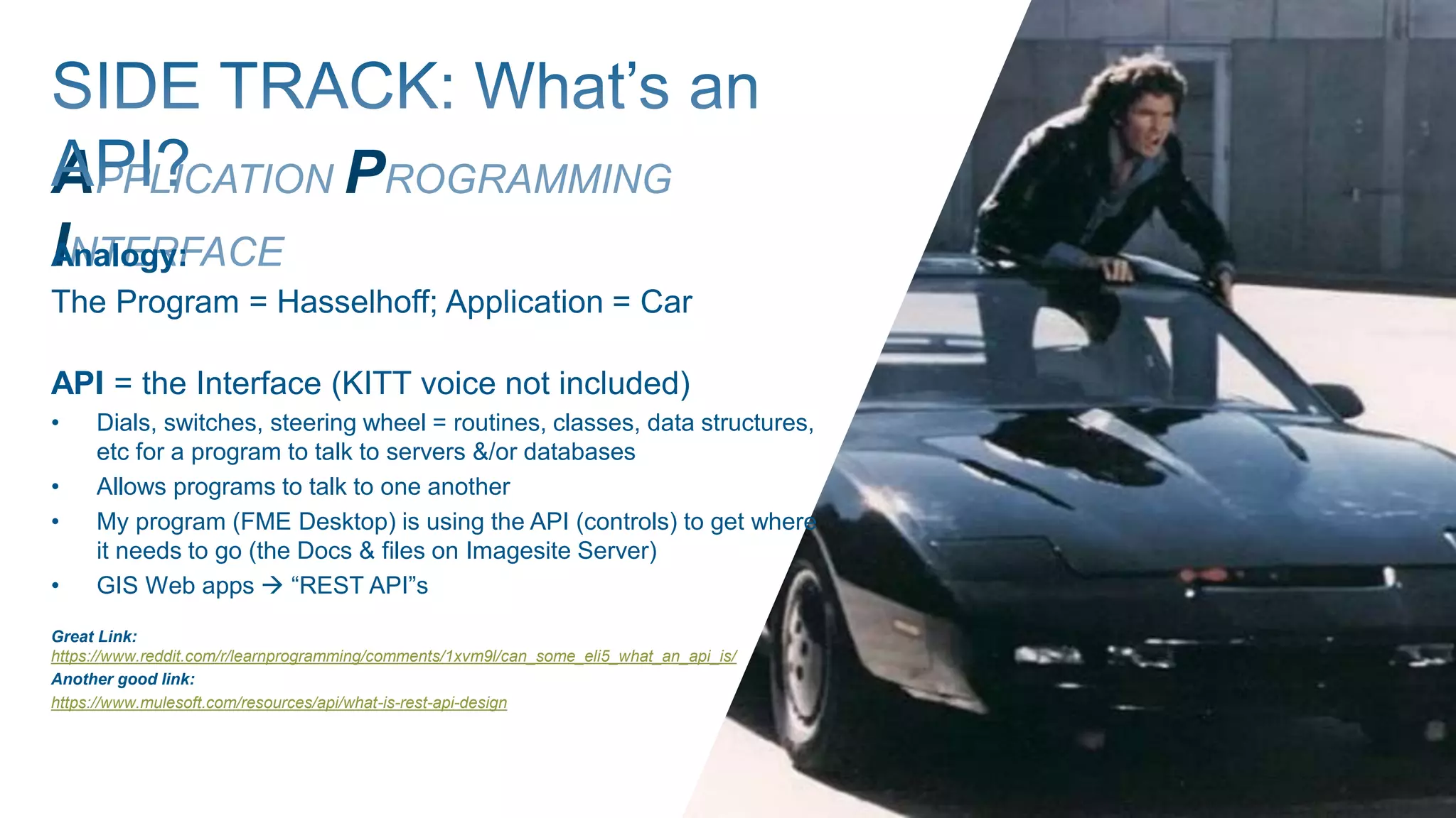 APPLICATION PROGRAMMING
INTERFACEAnalogy:
The Program = Hasselhoff; Application = Car
API = the Interface (KITT voice not included)
• Dials, switches, steering wheel = routines, classes, data structures,
etc for a program to talk to servers &/or databases
• Allows programs to talk to one another
• My program (FME Desktop) is using the API (controls) to get where
it needs to go (the Docs & files on Imagesite Server)
• GIS Web apps  “REST API”s
Great Link:
https://www.reddit.com/r/learnprogramming/comments/1xvm9l/can_some_eli5_what_an_api_is/
Another good link:
https://www.mulesoft.com/resources/api/what-is-rest-api-design
 