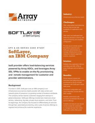 A P V & A G S E R I E S C A S E S T U D Y
SoftLayer,
an IBM Company
IaaS provider offers load-balancing services
powered by Array ADCs, and leverages Array
SSL VPNs to enable on-the-fly provisioning
and remote management for customer and
provider administrators.
Background
Founded in 2005, SoftLayer (now an IBM company) is an
infrastructure-as-a-service (IaaS) provider with data centers and
network points of presence in a growing number of locations worldwide.
The company serves diverse customers ranging from startups to
global enterprises. SoftLayer offerings include bare metal and virtual
servers, networking, big data, private cloud solutions, and more. From
its beginnings, the company has focused on differentiating its services
through fast, automated provisioning, and a suite of service offerings to
augment and enhance the customer experience.
Industry:
Infrastructure-as-a-Service (IaaS)
Challenges:
Offer value-added load-balancing
services that provide high
availability for applications and
servers
Offer basic and dedicated load-
balancing services on the fly, with
rapid provisioning and simplified
configuration
Provide secure remote access
that allows customers and
SoftLayer administrators to
manage infrastructure on their
respective network segments
anytime, anywhere
Solution:
Multiple Array application delivery
controllers and SSL VPNs at
every SoftLayer point-of-delivery
(PoD)
Benefits:
Richly-featured shared and
dedicated load balancing services
provisioned on the fly via tight
integration with SoftLayer’s cloud
Web portal
Consistent configuration and
cloud integration across all Array
ADC models
Reliable performance with
hardware-accelerated SSL for all
service offerings
Scalable and easy-to-use secure
remote access for customers
to manage services from within
SoftLayer’s online Web portal
 