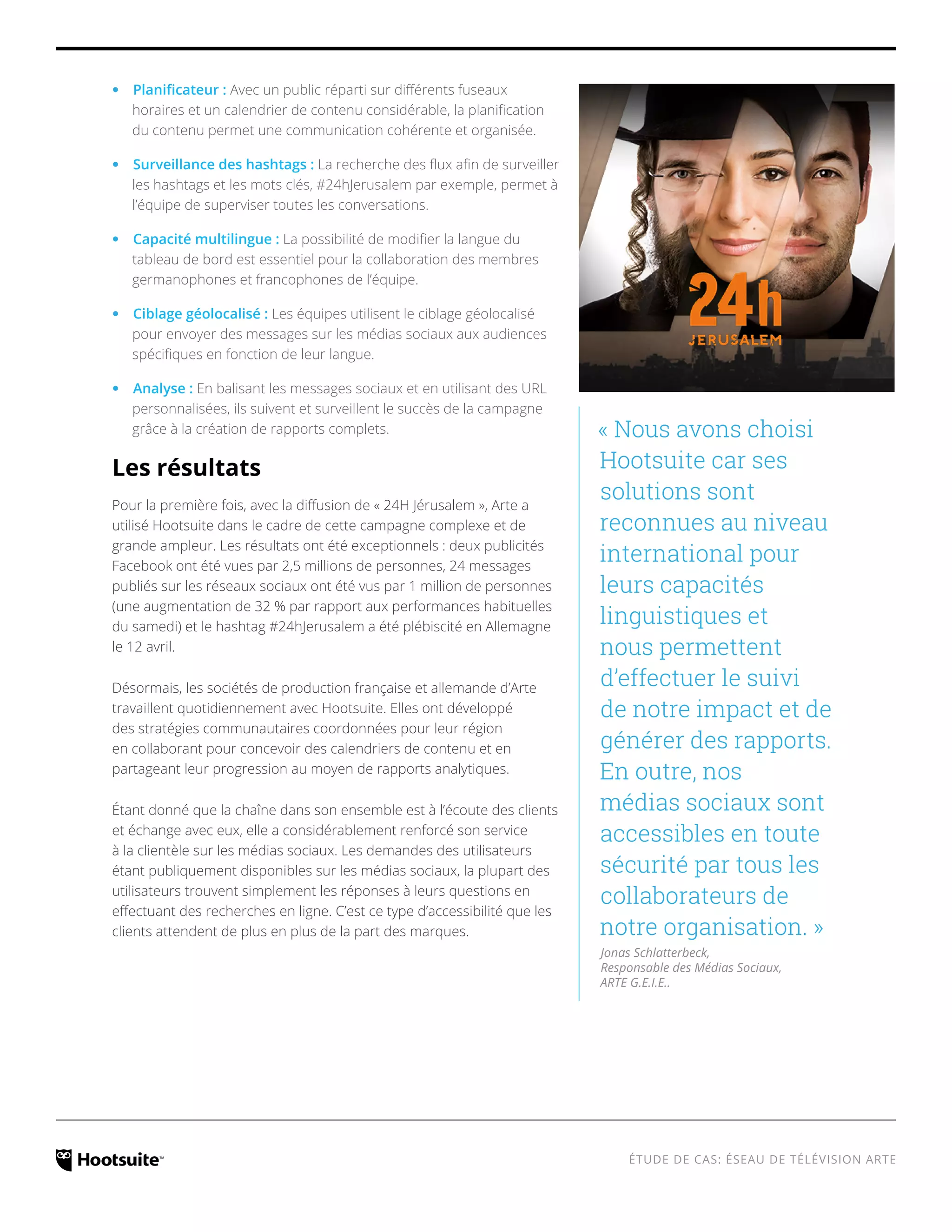 ÉTUDE DE CAS: ÉSEAU DE TÉLÉVISION ARTE 
‹‹Planificateur : Avec un public réparti sur différents fuseaux 
horaires et un calendrier de contenu considérable, la planification 
du contenu permet une communication cohérente et organisée. 
‹‹Surveillance des hashtags : La recherche des flux afin de surveiller 
les hashtags et les mots clés, #24hJerusalem par exemple, permet à 
l’équipe de superviser toutes les conversations. 
‹‹Capacité multilingue : La possibilité de modifier la langue du 
tableau de bord est essentiel pour la collaboration des membres 
germanophones et francophones de l’équipe. 
‹‹Ciblage géolocalisé : Les équipes utilisent le ciblage géolocalisé 
pour envoyer des messages sur les médias sociaux aux audiences 
spécifiques en fonction de leur langue. 
‹‹Analyse : En balisant les messages sociaux et en utilisant des URL 
personnalisées, ils suivent et surveillent le succès de la campagne 
grâce à la création de rapports complets. 
Les résultats 
Pour la première fois, avec la diffusion de « 24H Jérusalem », Arte a 
utilisé Hootsuite dans le cadre de cette campagne complexe et de 
grande ampleur. Les résultats ont été exceptionnels : deux publicités 
Facebook ont été vues par 2,5 millions de personnes, 24 messages 
publiés sur les réseaux sociaux ont été vus par 1 million de personnes 
(une augmentation de 32 % par rapport aux performances habituelles 
du samedi) et le hashtag #24hJerusalem a été plébiscité en Allemagne 
le 12 avril. 
Désormais, les sociétés de production française et allemande d’Arte 
travaillent quotidiennement avec Hootsuite. Elles ont développé 
des stratégies communautaires coordonnées pour leur région 
en collaborant pour concevoir des calendriers de contenu et en 
partageant leur progression au moyen de rapports analytiques. 
Étant donné que la chaîne dans son ensemble est à l’écoute des clients 
et échange avec eux, elle a considérablement renforcé son service 
à la clientèle sur les médias sociaux. Les demandes des utilisateurs 
étant publiquement disponibles sur les médias sociaux, la plupart des 
utilisateurs trouvent simplement les réponses à leurs questions en 
effectuant des recherches en ligne. C’est ce type d’accessibilité que les 
clients attendent de plus en plus de la part des marques. 
« Nous avons choisi 
Hootsuite car ses 
solutions sont 
reconnues au niveau 
international pour 
leurs capacités 
linguistiques et 
nous permettent 
d’effectuer le suivi 
de notre impact et de 
générer des rapports. 
En outre, nos 
médias sociaux sont 
accessibles en toute 
sécurité par tous les 
collaborateurs de 
notre organisation. » 
Jonas Schlatterbeck, 
Responsable des Médias Sociaux, 
ARTE G.E.I.E.. 
