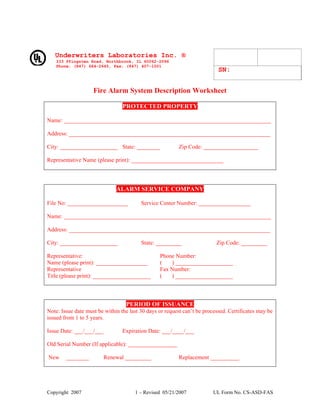 SN:
Underwriters Laboratories Inc. ®
333 Pfingsten Road, Northbrook, IL 60062-2096
Phone: (847) 664-2645, Fax: (847) 407-1001
Fire Alarm System Description Worksheet
PROTECTED PROPERTY
Name: ________________________________________________________________________
Address: ______________________________________________________________________
City: ____________________ State: ________ Zip Code: ___________________
Representative Name (please print): ________________________________
ALARM SERVICE COMPANY
File No: _____________________ Service Center Number: __________________
Name: ________________________________________________________________________
Address: ______________________________________________________________________
City: ____________________ State: _________ Zip Code: _________
Representative: Phone Number:
Name (please print): __________________ ( ) ____________________
Representative Fax Number:
Title (please print): ____________________ ( ) ____________________
PERIOD OF ISSUANCE
Note: Issue date must be within the last 30 days or request can’t be processed. Certificates may be
issued from 1 to 5 years.
Issue Date: ___/___/___ Expiration Date: ___/____/___
Old Serial Number (If applicable): _________________
New ________ Renewal _________ Replacement __________
Copyright 2007 1 – Revised 05/21/2007 UL Form No. CS-ASD-FAS
 