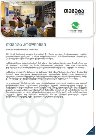 თეგეტა ჰოლდინგი
საგზაო უსაფრთხოების კვირეული
2022 წლის მაისიდან „თეგეტა ჰოლდინგი“ შეუერთდა გლობალურ ინიციატივას - „საგზაო
უსაფრთხოების კვირეულს“ - ისეთ ორგანიზაციასთან თანამშრომლობით, როგორიცაა
„საქართველოს ალიანსი საგზაო უსაფრთხოებისთვის“.
კამპანია მიზნად ისახავს ცნობიერების ამაღლებას საგზაო შემთხვევათა შესამცირებლად.
ამ მიზეზით, „თეგეტამ“ და მისმა შვილობილმა კომპანიამ, Volvo Cars Caucasus-მა,
გადაწყვიტეს თავიანთი წვლილის შეტანა კამპანიაში და სხვადასხვა აქტივობაში ჩართვა.
კამპანიის სოციალური სარგებელია საზოგადოების ინფორმირება უსაფრთხო მოძრაობის
შესახებ, რის შედეგადაც მოსალოდნელია ავტოსაგზაო შემთხვევათა სტატისტიკის
შემცირება, ბიზნესსარგებელი კი არის დადებითი რეპუტაციის შექმნა, ლოიალობის გაზრდა
და მზრუნველი და პასუხისმგებელი ორგანიზაციის იმიჯის შექმნა კომპანიისთვის.
„თეგეტასთვის“ მნიშვნელოვანი იყო უსაფრთხოების კვირეულის მხარდაჭერა, რადგან
უსაფრთხოება მისი საქმიანობის უმთავრესი სფეროა. მომხმარებელზე ზრუნვა და
მანქანების მაღალხარისხიანი მომსახურება პირდაპირ უკავშირდება ჩვენი მოქალაქეების
დაცვას. დღესდღეობით ავტოინდუსტრიის წამყვანმა კომპანიამ ეს პასუხისმგებლობა 27
წლის წინათ აიღო და კვლავ ამ პრინციპების ერთგული რჩება. კვირეულში მონაწილეობით,
„თეგეტამ“ უფრო მეტ ადამიანს მიაწვდინა ხმა და აუმაღლა ცნობიერება საგზაო
უსაფრთხოების წესებზე, მეტი ადამიანის სიცოცხლის დასაცავად.
100
 