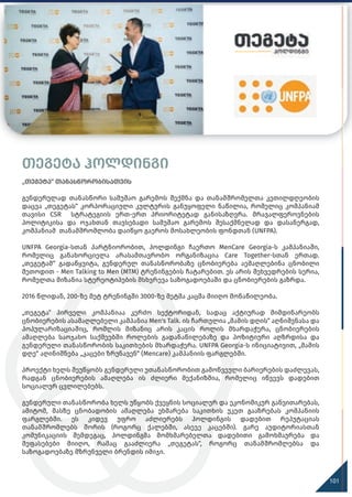 თეგეტა ჰოლდინგი
„თეგეტა“ თანასწორობისათვის
გენდერულად თანასწორი სამუშაო გარემოს შექმნა და თანამშრომელთა კეთილდღეობის
დაცვა „თეგეტას“ კორპორაციული კულტურის განუყოფელი ნაწილია, რომელიც კომპანიამ
თავისი CSR სტრატეგიის ერთ-ერთ პრიორიტეტად განისაზღვრა. მრავალფეროვნების
პოლიტიკისა და ოჯახთან თავსებადი სამუშაო გარემოს შესაქმნელად და დასანერგად,
კომპანიამ თანამშრომლობა დაიწყო გაეროს მოსახლეობის ფონდთან (UNFPA).
UNFPA Georgia-სთან პარტნიორობით, ჰოლდინგი ჩაერთო MenCare Georgia-ს კამპანიაში,
რომელიც განახორციელა არასამთავრობო ორგანიზაცია Care Together-სთან ერთად.
„თეგეტამ“ გადაწყვიტა, გენდერულ თანასწორობაზე ცნობიერება აემაღლებინა ცნობილი
მეთოდით - Men Talking to Men (MTM) ტრენინგების ჩატარებით. ეს არის შეხვედრების სერია,
რომელთა მიზანია სტერეოტიპების მსხვრევა საზოგადოებაში და ცნობიერების გაზრდა.
2016 წლიდან, 200-ზე მეტ ტრენინგში 3000-ზე მეტმა კაცმა მიიღო მონაწილეობა.
„თეგეტა“ პირველი კომპანიაა კერძო სექტორიდან, სადაც აქტიურად მიმდინარეობს
ცნობიერების ასამაღლებელი კამპანია Men's Talk. ის ჩართულია „მამის დღის“ აღნიშვნასა და
პოპულარიზაციაშიც, რომლის მიზანიც არის კაცის როლის მხარდაჭერა, ცნობიერების
ამაღლება საოჯახო საქმეებში როლების გადანაწილებაზე და პოზიტიური აღზრდისა და
გენდერული თანასწორობის საკითხების მხარდაჭერა. UNFPA Georgia-ს ინიციატივით, „მამის
დღე“ აღინიშნება „კაცები ზრუნავენ“ (Mencare) კამპანიის ფარგლებში.
პროექტი ხელს შეუწყობს გენდერული უთანასწორობით გამოწვეული ბარიერების დაძლევას,
რადგან ცნობიერების ამაღლება ის ძლიერი მექანიზმია, რომელიც იწვევს დადებით
სოციალურ ცვლილებებს.
გენდერული თანასწორობა ხელს უწყობს ქვეყნის სოციალურ და ეკონომიკურ განვითარებას,
ამიტომ, მასზე ცნობადობის ამაღლება ეხმარება საკითხის უკეთ გააზრებას კომპანიის
ფარგლებში. ეს კიდევ უფრო აძლიერებს ჰოლდინგის დადებით რეპუტაციას
თანამშრომლებს შორის (როგორც ქალებში, ასევე კაცებში). გარე აუდიტორიასთან
კომუნიკაციის შემდეგაც, ჰოლდინგმა მომხმარებელთა დადებითი გამოხმაურება და
შეფასებები მიიღო, რამაც გააძლიერა „თეგეტას“, როგორც თანამშრომლებსა და
საზოგადოებაზე მზრუნველი ბრენდის იმიჯი.
101
 