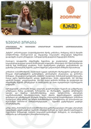 ზუმერი ჯორჯია
კომპიუტერი და ინტერნეტი სოციალურად დაუცველი სტუდენტებისთვის
საქართველოში
„ზუმერი“ კორპორაციული პასუხისმგებლობის მქონე კომპანიაა, რომელიც 2022-23 წლებში
პარტნიორობდა Charte.ge-სთან და სხვადასხვა სოციალური ინიციატივის მეშვეობით
დაადასტურა თავისი ერთგულება საზოგადოებაზე დადებითი ზეგავლენის მიმართ.
Charte.ge-ს პლატფორმა ინტერნეტზე წვდომითა და ლეპტოპებით უზრუნველყოფს
სოციალურად დაუცველ სკოლის მოსწავლეებს სოფლებში. ინიციატივა 2017 წელს დაიწყო და
2200-ზე მეტ მოსწავლეს დაეხმარა, რათა შეემცირებინა ციფრული უთანასწორობა და
გაეზარდა განათლებაზე წვდომა, გაეროს მდგრადი განვითარების მიზნების შესაბამისად.
კომპანიის თანამშრომლობა Charte-სთან სცდება ფინანსური მხარდაჭერის ფარგლებს და
მოიცავს ინფრასტრუქტურის გაძლიერებას, ცნობიერების ამაღლებასა და დონორთა
მოზიდვას. ინიციატივის ფარგლებში, „ზუმერმა“ ლეპტოპები მინიმალურ ფასებში შესთავაზა,
რითაც უფრო ხელმისაწვდომი გახადა ტექნოლოგია. მისმა აქტივობებმა 350 000-მდე
ადამიანი მოიცვა, ყოველთვიურად 200-მდე ახალი დონორი მოიზიდა და ლეპტოპები და
ინტერნეტზე წვდომა უზრუნველყო 65 მოსწავლისა და მათი ოჯახებისთვის საქართველოს
სოფლებში.
სტრატეგიულმა კამპანიებმა მოიცვა ვიდეოები, დაფინანსებული რეკლამა და გამჭვირვალე
კომუნიკაცია, რამაც გააძლიერა ჩართულობა და მხარდაჭერა. იგეგმება ტრენინგების
სესიები და მუდმივი თანამშრომლობაც. ასეთი პარტნიორობა აძლიერებს
საგანმანათლებლო შესაძლებლობებს, ხელს უწყობს ქველმოქმედების კულტურის
დანერგვას და განამტკიცებს ბრენდის, როგორც სოციალურად პასუხისმგებელი კომპანიის
რეპუტაციას. ამავე დროს, იგი ზრდის თანამშრომელთა ჩართულობასა და ლოიალობას და
შეესაბამება Zoommer-ის ბიზნესღირებულებებს - წვდომის გაუმჯობესებას ციფრულ
ინსტრუმენტებზე.
გარდა იმისა, რომ Charte-სთან თანამშრომლობით განხორციელებული პროექტი აძლიერებს
სტუდენტებს, ავსებს ციფრულ სფეროში არსებულ ნაპრალს და ხელს უწყობს საქართველოს
რეგიონების მოწყვლადი თემების სოციალურ-ეკონომიკურ წინსვლას, ის სასარგებლოა
ბიზნესისა და საზოგადოების ურთიერთობისთვისაც.
103
 