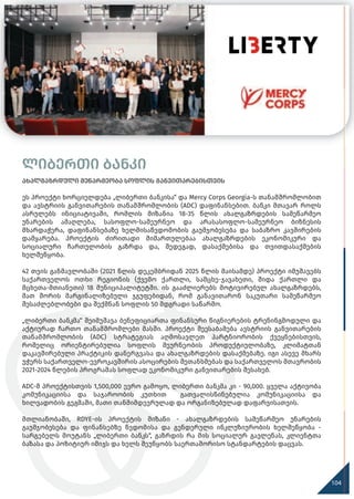 120
ლიბერთი ბანკი
ახალგაზრდული მეწარმეობა სოფლის განვითარებისთვის
ეს პროექტი ხორციელდება „ლიბერთი ბანკისა“ და Mercy Corps Georgia-ს თანამშრომლობით
და ავსტრიის განვითარების თანამშრომლობის (ADC) დაფინანსებით. ბანკი მთავარ როლს
ასრულებს ინიციატივაში, რომლის მიზანია 18-35 წლის ახალგაზრდების სამეწარმეო
უნარების ამაღლება, სასოფლო-სამეურნეო და არასასოფლო-სამეურნეო ბიზნესის
მხარდაჭერა, დაფინანსებაზე ხელმისაწვდომობის გაუმჯობესება და საბაზრო კავშირების
დამყარება. პროექტის ძირითადი მიმართულებაა ახალგაზრდების ეკონომიკური და
სოციალური ჩართულობის გაზრდა და, შედეგად, დასაქმებისა და თვითდასაქმების
ხელშეწყობა.
42 თვის განმავლობაში (2021 წლის დეკემბრიდან 2025 წლის მაისამდე) პროექტი იმუშავებს
საქართველოს ოთხი რეგიონის (ქვემო ქართლი, სამცხე-ჯავახეთი, შიდა ქართლი და
მცხეთა-მთიანეთი) 18 მუნიციპალიტეტში. ის გააძლიერებს მოტივირებულ ახალგაზრდებს,
მათ შორის მარგინალიზებული ჯგუფებიდან, რომ განავითარონ საკუთარი სამეწარმეო
შესაძლებლობები და შექმნან სოფლის 50 მდგრადი საწარმო.
„ლიბერთი ბანკმა“ შეიმუშავა ბენეფიციართა ფინანსური წიგნიერების ტრენინგმოდული და
აქტიურად ჩართო თანამშრომლები მასში. პროექტი შეესაბამება ავსტრიის განვითარების
თანამშრომლობის (ADC) სტრატეგიას აღმოსავლეთ პარტნიორობის ქვეყნებისთვის,
რომელიც ორიენტირებულია სოფლის მეურნეობის პროდუქტიულობაზე, კლიმატთან
დაკავშირებული პრაქტიკის დანერგვასა და ახალგაზრდების დასაქმებაზე. იგი ასევე მხარს
უჭერს საქართველო-ევროკავშირის ასოცირების შეთანხმებას და საქართველოს მთავრობის
2021-2024 წლების პროგრამას სოფლად ეკონომიკური განვითარების შესახებ.
ADC-მ პროექტისთვის 1,500,000 ევრო გამოყო, ლიბერთი ბანკმა კი - 90,000. ყველა აქტივობა
კომუნიკაციისა და საჯაროობის კუთხით გათვალისწინებულია კომუნიკაციისა და
ხილვადობის გეგმაში, მათი თანმიმდევრულად და ორგანიზებულად დაფარვისათვის.
მთლიანობაში, RDYE-ის პროექტის მიზანი - ახალგაზრდების სამეწარმეო უნარების
გაუმჯობესება და ფინანსებზე წვდომისა და გენდერული ინკლუზიურობის ხელშეწყობა -
სარგებელს მოუტანს „ლიბერთი ბანკს“, გაზრდის რა მის სოციალურ გავლენას, კლიენტთა
ბაზასა და პოზიტიურ იმიჯს და ხელს შეუწყობს საერთაშორისო სტანდარტების დაცვას.
104
 