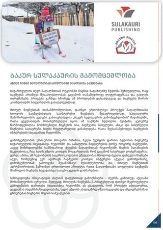 აჩუქე წიგნი მაღალმთიან სოფლებში მცხოვრებ ბავშვებსს
საქართველოს ბევრ მაღალმთიან რეგიონში წიგნის მაღაზიებზე წვდომა შეზღუდულია, რაც
ბავშვებს ართმევს შესაძლებლობას, გაეცნონ თანამედროვე ლიტერატურასა და უახლეს
თარგმანებს. პროექტი გაჩნდა სწორედ ამ პრობლემის დასაძლევად და ბავშვებს შორის
კითხვისადმი სიყვარულის გასაღვივებლად.
მთიელ წიგნებთან თანამშრომლობით, დაიწყო ერთობლივი პროექტი მაღალმთიანი
სოფლის ბავშვებისთვის საინტერესო წიგნების შესაგროვებლად. სპეციალური
შემოწირულობის ყუთები განთავსებულია „ბაკურ სულაკაურის გამომცემლობის“ მაღაზიებში,
რათა ყველასთვის მოსახერხებელი იყოს ამ საქმეში წვლილის შეიტანა. ყუთებზე
წარმოდგენილია მოთხოვნილი წიგნების სია, ბავშვების სახელები, ასაკი და სასურველი
წიგნების სათაურები. სიები რეგულარულად განახლდება, რათა შეესაბამებოდეს ბავშვების
ინტერესებს სხვადასხვა რეგიონში.
გამომცემლობის ერთ-ერთი მთავარი მიზანია, ხელი შეუწყოს ფართო წვდომას წიგნებზე
საქართველოს სხვადასხვა რეგიონში და აამაღლოს წიგნიერების დონე, როგორც ბავშვებში,
ასევე მოზრდილებში. სამწუხაროდ, ქვეყნის მაღალმთიან რეგიონებში წიგნის მაღაზიების
ნაკლებობაა, რაც ხელს უშლის კითხვის მოყვარულებს, რომ გაეცნონ სასურველ ლიტერატურას.
გარდა ამისა, ამ რეგიონების საჯარო სკოლების უმეტესობას მხოლოდ ძველი, დახეული წიგნები
აქვთ, რომლებიც ვერ აღძრავს ბავშვებში კითხვის ინტერესს. აქედან გამომდინარე,
გამომცემლობამ გამოიყენა შესანიშნავი შესაძლებლობა და, მთიელ წიგნებთან
პარტნიორობით, წამოიწყო ერთობლივი პროექტი, რათა მაღალმთიანი სოფლების ბავშვებს
მიაწოდოს წიგნები, სხვადასხვა სათემო ჯგუფის დახმარებით.
საზოგადოება ინიციატივას ძალიან დადებითად გამოეხმაურა - ბევრმა გამოთქვა აქციაში
მონაწილეობის სურვილი. შედეგად, მთიელმა წიგნებმა წარმატებულად დაიწყო შეგროვებული
გამოცემების დარიგება სხვადასხვა რეგიონში. ეს ცხადყოფს, რომ პროექტი აქტუალურია,
გავლენას ახდენს საზოგადოებაზე, ხელს უწყობს ახალგაზრდა მკითხველებს და ამდიდრებს მათ
ცხოვრებას წიგნების მაგიის საშუალებით.
ბაკურ სულაკაურის გამომცემლობა
120
106
 