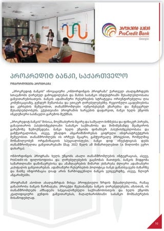 პროკრედიტ ბანკი, საქართველო
ონბორდინგის პროგრამა
„პროკრედიტ ბანკის“ ინოვაციური „ონბორდინგის პროგრამა“ ქართველ ახალგაზრდებს
სთავაზობს ღირებულ გამოცდილებას და შანსს საბანკო ინდუსტრიაში შესაძლებლობათა
განვითარებისათვის. ბანკის ადამიანური რესურსების სტრატეგია ორიენტირებულია ღია
კომუნიკაციაზე, გუნდურ მუშაობასა და ეთიკურ ღირებულებებზე. რეგიონული აკადემიებისა
და კურსების მეშვეობით, თანამშრომლები იუმჯობესებენ უნარებსა და მენეჯერულ
შესაძლებლობებს. ექვსთვიანი პროგრამის ხარჯების დაფარვით, ბანკი ხელს უწყობს
ინკლუზიური სასწავლო გარემოს შექმნას.
„პროკრედიტ ბანკის“ მისიაა, მოემსახუროს მცირე და საშუალო ბიზნესსა და ფიზიკურ პირებს,
განავითაროს პასუხისმგებლიანი საბანკო საქმიანობა და მინიმუმამდე შეამციროს
გარემოზე ზემოქმედება. ბანკი ხელს უწყობს ფინანსურ პასუხისმგებლობასა და
გამჭვირვალობას, ასევე, უნაღდო ანგარიშსწორებას ციფრული ინფრასტრუქტურის
მეშვეობით. თანამშრომლებს ის ირჩევს მკაცრი, გამჭვირვალე პროცესით, რომელშიც
მონაწილეობენ ორგანიზაციის სპეციალისტები. ბანკი დიდ ინვესტიციას დებს
თანამშრომელთა განვითარებაში (მაგ: 2022 წელს ამ მიმართულებით 7,4 მილიონი ევრო
დახარჯა).
ონბორდინგის პროგრამა ხელს უწყობს ახალი თანამშრომლების ინტეგრაციას, ასევე,
ProCredit-ის ფილოსოფიისა და ღირებულებების გაცნობას მათთვის. ბანკის მიდგომა
სამართლიანი დაწინაურებისა და ანაზღაურების მიმართ ეხმარება ძლიერი ადამიანური
კაპიტალის განვითარებას. ადამიანური რესურსების პოლიტიკა ბანკს განასხვავებს ბაზარზე
და მასზე ინფორმაცია ღიად არის წარმოდგენილი ბანკის ვებგვერდზე, ასევე, წლიურ
ანგარიშებში.
პროგრამამ ასობით ახალგაზრდას მისცა პროფესიული ზრდის შესაძლებლობა, რამაც
განაპირობა ბანკის წარმატება. პროექტი შეესაბამება ბანკის ღირებულებებს; ამასთან, ის
თანამშრომლებს ამზადებს სპეციალიზებული საქმიანობისთვის და ხელს უწყობს
კვალიფიციური გუნდის განვითარებას, მაღალხარისხიანი საბანკო მომსახურების
მისაწოდებლად.
10
 