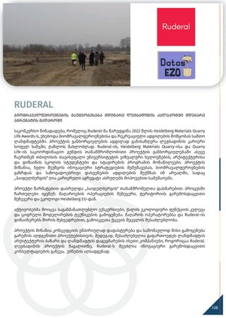 ბიომრავალფეროვნების გაუმჯობესება მდინარე ლეჟბადინის კალაპოტში მდებარე
აგრეგატის მაღაროში
საკონკურსო წინადადება, რომელიც Ruderal-მა წარუდგინა 2022 წლის Heidelberg Materials Quarry
Life Awards-ს, ეხებოდა ბიომრავალფეროვნებისა და რეკრეაციული ადგილების მოწყობას სამთო
ლანდშაფტებში. პროექტის განხორციელების ადგილად განისაზღვრა ლეჟბადინის კარიერი
სოფელ ხანჯში, ღაზლოს მახლობლად. Ruderal-ის, Heidelberg Materials Quarry-ისა და Quarry
Life-ის საკოორდინაციო გუნდის თანამშრომლობითი პროექტის განხორციელებაში ასევე
ჩაერთნენ თბილისის თავისუფალი უნივერსიტეტის ვიზუალური ხელოვნების, არქიტექტურისა
და დიზაინის სკოლის სტუდენტები და სტაჟირების პროგრამის მონაწილეები. პროექტის
მიზანია, ხელი შეუწყოს ინოვაციური სტრატეგიების შემუშავებას, ბიომრავალფეროვნების
გაზრდას და საზოგადოებრივი დასვენების ადგილების შექმნას იმ არეალში, სადაც
„ჰაიდელბერგის“ ღია კარიერული აგრეგატი ასრულებს მოპოვებით სამუშაოებს.
პროექტი წარმატებით დასრულდა „ჰაიდელბერგის“ თანამშრომელთა დახმარებით. პროცესში
ჩართულები იყვნენ: მაღაროების ოპერაციების მენეჯერი, ტერიტორიის გარემოსდაცვითი
მენეჯერი და ეკოლოგი Heidelberg EU-დან.
აქტივობებმა მოიცვა საგანმანათლებლო ექსკურსიები, ჭალის ეკოლოგიური ფუნქციის კვლევა
და ციფრული მოდელირების ტექნიკების გამოყენება. მაღაროს ოპერატორებსა და Ruderal-ის
დიზაინერებს შორის შეხვედრებით, გამოიკვეთა ქცევის შეცვლის შესაძლებლობა.
პროექტის მიზანია კონცეფციის ემპირიულად დადასტურება და სამომავლოდ მისი გამოყენება
გარემოს აღდგენითი პროექტებისთვის. შედეგად, შესაძლებელია გაფართოვდეს ლანდშაფტის
არქიტექტურის ბაზარი და ლანდშაფტის დაგეგმარების ისეთი კომპანიები, როგორიცაა Ruderal.
ლეჟბადინის პროექტის მაგალითზე, Ruderal-ს შეუძლია ინოვაციური გარემოსდაცვითი
კონსულტაციების გაწევა, უბნების აღსადგენად.
RUDERAL
120
108
 