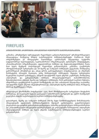 FIREFLIES
ბიზნესფორუმი: ბრენდინგის სტრატეგიები რეგიონული განვითარებისათვის
კამპანია „ბრენდინგის სტრატეგიები რეგიონული განვითარებისთვის“ ტრანსფორმაციული
ინიციატივაა, რომელიც ზრდის საქართველოს ბიზნესლანდშაფტს. Fireﬂies-ის მიერ
ორგანიზებული ეს ინოვაციური ძალისხმევა აერთიანებს სხვადასხვა სექტორს
(ადგილობრივი ხელისუფლება, საერთაშორისო ორგანიზაციები, ფინანსური ინსტიტუტები,
არასამთავრობო ორგანიზაციები, ადგილობრივი ბიზნესი და მედიაპლატფორმები), რათა
მათ ხელი შეუწყონ ჰოლისტიკურ რეგიონულ განვითარებას. კამპანია აკავშირებს
პროფესიონალურ სერვისებსა და იმ მცირე და საშუალო ბიზნესებს ქვეყანაში, რომლებიც
გამოირჩევიან ამოუწურავი და, ამავე დროს, გამოუყენებელი პოტენციალით. ეს აჩქარებს
წარმატების პროცესს მათთვის, ვინც წინსვლისკენ ისწრაფვის. მსგავსი სერვისების
ნაკლებობა საერთო გამოწვევაა, ამიტომ პლატფორმა ხელს უწყობს კავშირებს, რომლებიც
აძლიერებს და განავითარებს ბიზნესს. მრავალსექტორული თანამშრომლობა
შესაძლებლობას აძლევს მცირე და საშუალო ბიზნესებს, რომ გამოთქვან საერთო წუხილი,
ინფორმაცია გაავრცელონ საკუთარ წარმატებაზე და ხმა აიმაღლონ სხვადასხვა საკითხზე.
პლატფორმა ხელს უწყობს ინკლუზიურობას და აძლიერებს მცირე ბიზნესის ხმას, რომელიც
ხშირად შეუმჩნეველი რჩება.
ინიციატივას უზარმაზარი პოტენციალი აქვს, რომ მნიშვნელოვანი სარგებელი მოუტანოს
ბიზნესსაც. ეს სიკეთეები სცდება ცალკეული საწარმოების ფარგლებს და უფრო მასშტაბურ
გავლენას ახდენს საქართველოს საერთო ბიზნესლანდშაფტზე.
დასასრულს, მცირე და საშუალო ბიზნესის 200-ზე მეტი წარმომადგენლის მონაწილეობა
ინიციატივაში აყალიბებს ბიზნესსარგებლის მდიდარ ეკოსისტემას. გაფართოებული
ქსელებითა და ცოდნის გაზიარებით დაწყებული, ბაზარზე გაძლიერებული პოზიციონირებით
და კოლაბორაციული სწავლებით დასრულებული, ეს კოლექტიური ჩართულობა აძლიერებს
ინდივიდუალურ ბიზნესს და ხელს უწყობს საქართველოს ბიზნესლანდშაფტის საერთო
განვითარებას.
120
109
 