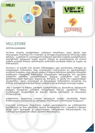 VELI.STORE
ველი და სუპერგმირი
VELI.Store, როგორც ელექტრონული კომერციის ორგანიზაცია, ხელს უწყობს ისეთ
ინიციატივებს, როგორიცაა VELI X Supergmir. ეს პროექტი ყოველთვიურად 400-ზე მეტ ბავშვს
ეხმარება, აკავშირებს რა საქართველოს მასშტაბით მცხოვრებ ბავშვებს სუპერგმირებთან.
სუპერგმირები ბენეფიციარ ბავშვს თვითონ ირჩევენ და ყოველთვიურად 100 ლარიან
ვაუჩერს გაიღებენ მისთვის, პერსონალური დახმარების გასაწევად (იქნება ეს საკვები, თუ
მომსახურება).
VELI.Store-ს ამ თამაშში სამი ძლიერი ბიზნესფუნქცია აქვს: დასაწყობება, მიწოდება და
მარკეტინგული მომსახურება. შიდა ლოგისტიკური ოპერაციებითა და ავტომატიზებული
სასაწყობო სისტემით, ასევე, ძლიერი გუნდით, რომელიც მუშაობისას ეყრდნობა მონაცემთა
დამუშავების საფუძველზე შემუშავებულ მარკეტინგული სტრატეგიებს, VELI იდეალური
პარტნიორი აღმოჩნდა „სუპერგმირისთვის“. შედეგად, „სუპერგმირს“ აღარ უწევს
შემოწირულობების შეგროვება, შეფუთვა და მიწოდება. ამ ეტაპზე VELI საქველმოქმედო
პლატფორმას უფასო ლოგისტიკურ და მარკეტინგულ მომსახურებას სთავაზობს, რაც
ნიშნავს, რომ სუპერგმირებისგან შესული თანხები სრულად ხმარდება თითოეულ ბავშვის.
VELI x Supergmiri-ის მიზანია, გაზარდოს სუპერგმირებისა და, შესაბამისად, ბენეფიციარი
ბავშვების რაოდენობა. კომპანიის მარკეტინგული ნოუ-ჰაუ, აუდიტორიის ბაზები,
საკომუნიკაციო პლატფორმები და ქსელები ამჟამად გამოიყენება ამ ინიციატივის
მხარდასაჭერად.
პარტნიორობა დადებითად აისახება ბენეფიციარ ბავშვთა ცხოვრებაზე, ზრდის
მომხმარებელთა ლოიალობას და აძლიერებს ორგანიზაციის კორპორაციულ რეპუტაციას.
სოციალურ გამოწვევათა მოგვარებით, ბავშვთა კეთილდღეობისა და ჯანმრთელობის
ხელშეწყობით და მათი ცხოვრების სტილის მხარდაჭერით, VELI x Supergmiri-ს წვლილი
შეაქვს უფრო სტაბილური და განვითარებული საზოგადოების ჩამოყალიბებაში, რაც
სამომავლოდ სარგებლიანი იქნება თვითონ ბიზნესისთვისაც.
112
 