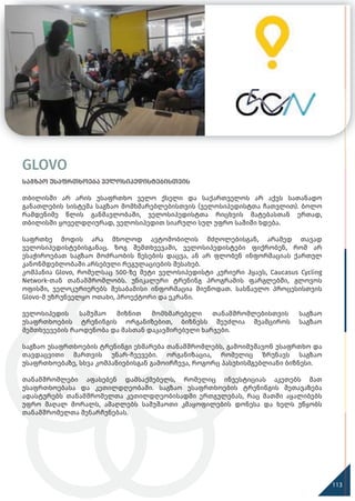 GLOVO
საგზაო უსაფრთხოება ველოსიპედისტებისთვის
თბილისში არ არის უსაფრთხო ველო ქსელი და საქართველოს არ აქვს სათანადო
განათლების სისტემა საგზაო მომხმარებლებისთვის (ველოსიპედისტთა ჩათვლით). ბოლო
რამდენიმე წლის განმავლობაში, ველოსიპედისტთა რიცხვის მატებასთან ერთად,
თბილისში ყოველდღიურად, ველოსიპედით სიარული სულ უფრო საშიში ხდება.
საფრთხე მოდის არა მხოლოდ ავტომობილის მძღოლებისგან, არამედ თავად
ველოსიპედისტებისგანაც. ზოგ შემთხვევაში, ველოსიპედისტები ფიქრობენ, რომ არ
ესაჭიროებათ საგზაო მოძრაობის წესების დაცვა, ან არ ფლობენ ინფორმაციას ქართულ
კანონმდებლობაში არსებული რეგულაციების შესახებ.
კომპანია Glovo, რომელსაც 500-ზე მეტი ველოსიპედისტი კურიერი ჰყავს, Caucasus Cycling
Network-თან თანამშრომლობს. უნიკალური ტრენინგ პროგრამის ფარგლებში, გლოვოს
ოფისში, ველოკურიერებს შესაბამისი ინფორმაცია მიეწოდათ. სასწავლო პროცესისთვის
Glovo-მ უზრუნველყო ოთახი, პროექტორი და ეკრანი.
ველოსიპედის სამუშაო მიზნით მომხმარებელი თანამშრომლებისთვის საგზაო
უსაფრთხოების ტრენინგის ორგანიზებით, ბიზნესს შეუძლია შეამციროს საგზაო
შემთხვევების რაოდენობა და მასთან დაკავშირებული ხარჯები.
საგზაო უსაფრთხოების ტრენინგი ეხმარება თანამშრომლებს, გამოიმუშავონ უსაფრთხო და
თავდაცვითი მართვის უნარ-ჩვევები. ორგანიზაცია, რომელიც ზრუნავს საგზაო
უსაფრთხოებაზე, სხვა კომპანიებისგან გამოირჩევა, როგორც პასუხისმგებლიანი ბიზნესი.
თანამშრომლები აფასებენ დამსაქმებელს, რომელიც ინვესტიციას აკეთებს მათ
უსაფრთხოებასა და კეთილდღეობაში. საგზაო უსაფრთხოების ტრენინგის შეთავაზება
ადასტურებს თანამშრომელთა კეთილდღეობისადმი ერთგულებას, რაც მათში აყალიბებს
უფრო მაღალ მორალს, ამაღლებს სამუშაოთი კმაყოფილების დონესა და ხელს უწყობს
თანამშრომელთა შენარჩუნებას.
113
 