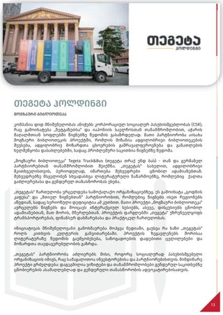 თეგეტა ჰოლდინგი
მოგზაური ბიბლიოთეკა
კომპანია დიდ მნიშვნელობას ანიჭებს კორპორაციულ სოციალურ პასუხისმგებლობას (CSR),
რაც გამოიხატება „ნეტგაზეთსა“ და იაპონიის საელჩოსთან თანამშრომლობით, აჭარის
მაღალმთიან სოფლებში წიგნებზე წვდომის გასაზრდელად. მათი პარტნიორობა აისახა
მოგზაური ბიბლიოთეკის პროექტში, რომლის მიზანია ადგილობრივი ბიბლიოთეკების
შევსება, ადგილობრივ მოზარდთა ცხოვრების გამრავალფეროვნება და განათლების
ხელშეწყობა დასახლებებში, სადაც პრობლემური საკითხია წიგნებზე წვდომა.
„მოგზაური ბიბლიოთეკა“ Tegeta Truck&Bus (თეგეტა თრაქ ენდ ბას) - თან და გერმანელ
პარტნიორებთან თანამშრომლობით შეიქმნა. „თეგეტას“ სახელით, ადგილობრივი
მკითხველისთვის, პერიოდულად, იმართება შეხვედრები ცნობილ ადამიანებთან.
შეხვედრებზე მსჯელობენ სხვადასხვა ლიტერატურული ნაწარმოებზე, რომლებიც ქალთა
გაძლიერებასა და გენდერულ თანასწორობას ეხება.
„თეგეტას“ ჩართულობა ვრცელდება სამოქალაქო ორგანიზაციებზეც. ეს გამოიხატა „ცოდნის
კაფესა“ და „მთიელ წიგნებთან“ პარტნიორობით, რომლებიც წიგნებს ისეთ რეგიონებს
აწვდიან, სადაც სერიოზული დეფიციტია ამ კუთხით. მათი პროექტი „მოგზაური ბიბლიოთეკა“
ავრცელებს წიგნებს და მოიცავს ინტერაქციულ სესიებს, ასევე, დისკუსიებს ცნობილ
ადამიანებთან, მათ შორის, მწერლებთან. პროექტის ფარგლებში „თეგეტა“ უზრუნველყოფს
ტრანსპორტირებას, ფინანსურ დახმარებასა და პრაქტიკულ ჩართულობას.
ინიციატივას მნიშვნელოვანი გამოხმაურება მოჰყვა მედიაში, გაუსვა რა ხაზი „თეგეტას“
როლს კითხვის კულტურის განვითარებაში. პროექტის ზეგავლენებს შორისაა
ლიტერატურაზე წვდომის გაუმჯობესება, საზოგადოების დადებითი ცვლილებები და
მოზარდთა თავდაჯერებულობის გაზრდა.
„თეგეტას“ პარტნიორობა აძლიერებს მისი, როგორც სოციალურად პასუხისმგებელი
ორგანიზაციის იმიჯს, რაც სამაგალითოა ინვესტორებისა და პარტნიორებისთვის. მიმდინარე
პროექტი გრძელდება: დაგეგმილია ვიზიტები და თანამშრომლობები გენდერულ საკითხებზე
ცნობიერების ასამაღლებლად და გენდერული თანასწორობის ადვოკატირებისათვის.
13
თეგეტა ჰოლდინგი
მოგზაური ბიბლიოთეკა
კომპანია დიდ მნიშვნელობას ანიჭებს კორპორაციულ სოციალურ პასუხისმგებლობას (CSR),
 