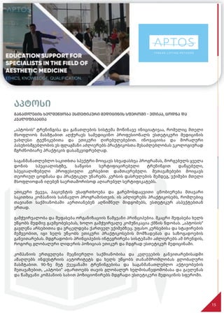 აპტოსი
განათლების ხელშეწყობა ესთეტიკური მედიცინის სფეროში - ეთიკა, ცოდნა და
კვალიფიკაცია
„აპტოსის“ ტრენინგისა და განათლების სისტემა მოწინავე ინიციატივაა, რომელიც მთელი
მსოფლიოს მასშტაბით აღჭურავს სამედიცინო პროფესიონალს ესთეტიკური მედიცინის
უახლესი ტექნიკებითა და ეთიკური ღირებულებებით. ინოვაციისა და მორალური
პასუხისმგებლობის ეს ფლაგმანი აძლიერებს პრაქტიკოსთა შესაძლებლობას ეკოლოგიურად
მგრძნობიარე პრაქტიკის დასამკვიდრებლად.
საგანმანათლებლო საკითხთა სპექტრი მოიცავს სხვადასხვა პროგრამას, მორგებულს ყველა
დონის სპეციალისტზე, საწყისი სერტიფიცირებული ტრენინგით დაწყებული,
სპეციალიზებული პროფესიული კურსებით დამთავრებული. შეთავაზებები მოიცავს
თეორიულ ცოდნასა და პრაქტიკულ უნარებს. კურსის დასრულების შემდეგ, ექიმები მთელი
მსოფლიოდან იღებენ საერთაშორისოდ აღიარებულ სერტიფიკატებს.
ეთიკური ქცევა, პაციენტის უსაფრთხოება და გარემოსდაცვითი ცნობიერება მთავარი
საკითხია კომპანიის სასწავლო პროგრამისთვის. ის აძლიერებს პრაქტიკოსებს, რომლებიც
თავიანთ საქმიანობაში აერთიანებენ აღნიშნულ მიდგომებს, ესთეტიკურ ასპექტებთან
ერთად.
გამჭვირვალობა და შეფასება ორგანიზაციის წამყვანი პრინციპებია. მკაცრი შეფასება ხელს
უწყობს მუდმივ გაუმჯობესებას, ხოლო გამჭვირვალე კომუნიკაცია ქმნის ნდობას. „აპტოსის“
გავლენა არსებითია და ვრცელდება ქართველ ექიმებზეც. უფასო კურსებისა და სტაჟირების
მეშვეობით, იგი ხელს უწყობს ეთიკური პრაქტიკოსების მომზადებას და საზოგადოების
განვითარებას. მდგრადობის პრინციპების ინტეგრირება სისტემაში აძლიერებს ამ ბრენდის,
როგორც გლობალური ლიდერის პოზიციას ეთიკურ და მდგრად ესთეტიკურ მედიცინაში.
კომპანიის ერთგულება მეცნიერული საქმიანობისა და კვლევების განვითარებისადმი
ამაღლებს ინდუსტრიის ავტორიტეტს და ხელს უწყობს თანამშრომლობას გლობალური
მასშტაბით. 90-ზე მეტ ქვეყანაში ტრენინგებისა და საგანმანათლებლო აქტივობების
შეთავაზებით, „აპტოსი“ აფართოებს თავის გლობალურ ხელმისაწვდომობასა და გავლენას
და წამყვანი კომპანიის სახით პოზიციონირებს მდგრადი ესთეტიკური მედიცინის სფეროში.
15
 