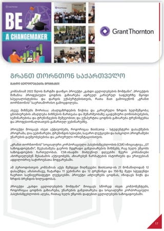გრანთ თორნთონ საქართველო
გახდი ცვლილებების მომტანი!
კომპანიამ 2022 წლის მარტში დაიწყო პროექტი „გახდი ცვლილებების მომტანი“. პროექტის
მიზანია პროფესიული ცოდნის გაზიარება ადრეულ კარიერულ საფეხურზე მყოფი
სპეციალისტებისა და დარგის ექსპერტებისთვის, რათა მათ გამოიყენონ „გრანთ
თორნთონის“ საერთაშორისო გამოცდილება.
ასევე მიზნებს შორისაა: ახალგაზრდების ნიჭისა და კარიერული ზრდის ხელშეწყობა;
ცნობიერების ამაღლება ბიზნესის მართვასა და მეწარმეობაზე აკადემიური ღონისძიებების,
სემინარებისა და ტრენინგების მეშვეობით; და ექსპერტთა ცოდნის გაზიარება ტრენინგებსა
და პროფესიონალთათვის გამართულ ვებინარებზე.
პროექტი მოიცავს ისეთ აქტივობებს, როგორიცაა Bootcamp - სტუდენტური დასაქმების
პროგრამა, ღია ვებინარები, ტრენინგის სესიები, საჯარო ლექციები და სასკოლო პროგრამები
უნარების გაუმჯობესებისა და კარიერული ორიენტაციისთვის.
„გრანთ თორნთონის“ სოციალური კორპორაციული პასუხისმგებლობის (CSR) ინიციატივა, „GT
საზოგადოებაში“, შეესაბამება გაეროს მდგრადი განვითარების მიზნებს, რაც ხელს უწყობს
საზოგადოების ჩართულობას. CSR-ისადმი მიძღვნილ დღეებში წევრი კომპანიები
ახორციელებენ შესაბამის აქტივობებს, აზიარებენ წარმატების ისტორიებს და ერთვებიან
ადგილობრივ საჭიროებათა მოგვარებაში.
ამ პერიოდისთვის კომპანიას აქვს შემდეგი მიღწევები: Bootcamp-ის 21 მონაწილიდან 12
დასაქმდა; ამასთანავე, ჩატარდა 11 ვებინარი და 12 ტრენინგი და 150-ზე მეტი სტუდენტი
ჩაერთო საუნივერსიტეტო ლექციებში. პროექტი აძლიერებს ცოდნას, იზიდავს ნიჭს და
ზრდის ბრენდის ხილვადობას.
პროექტი „გახდი ცვლილებების მომტანი“ მოიცავს სწორედ ისეთ კომპონენტებს,
როგორიცაა ცოდნის გაზიარება, უნარების განვითარება და სოციალური კორპორაციული
პასუხისმგებლობის აღება, რითაც ხელს უწყობს დადებით ცვლილებებს საზოგადოებაში.
17
 