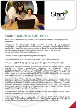 START – BUSINESS SOLUTIONS
პროფესიული პროგრამები საინფორმაციო და საკომუნიკაციო ტექნოლოგიების (ICT)
სექტორში
„პროფესიული ICT პროგრამები“ შეიქმნა USAID-ის პროგრამასთან („დამსაქმებლები
პროფესიული განათლებისთვის“) თანამშრომლობით, კარიერული წინსვლის ხელშესაწყობად.
პროგრამებმა გააერთიანა აკადემიური სწავლება, სტაჟირება და პრაქტიკული გამოცდილების
მიღება კონტენტის შექმნაში, მონაცემთა ანალიზსა და ICT პროექტების მართვაში.
პროექტის სტრუქტურა სამი ეტაპისგან შედგებოდა:
• ერთთვიანი ონლაინკურსი თეორიული ცოდნის მისაღებად;
• ორთვიანი პერსონალური კურსი პრაქტიკული და თეორიული სწავლებისათვის;
•ოთხთვიანი მენტორობა რეალური გამოცდილების მისაღებად პარტნიორ კომპანიებში.
ექსკლუზიური ონლაინპლატფორმა მონაწილეებს სთავაზობდა უფასო კურსებს, ხოლო
პერსონალური სესიები აერთიანებდა თეორიასა და პრაქტიკას. შემდგომ
კურსდამთავრებულებმა პარტნიორ ორგანიზაციებში განივითარეს პრაქტიკული უნარები,
მენტორობის დახმარებით. მხარდაჭერა გავრცელდა დაუცველ ჯგუფებზეც, მათ შორის, 492
ქალზე. აქედან 113-მა გაიარა ონლაინტრენინგი, 36-მა მიიღო სერტიფიკატი, 8-მ შეიცვალა
კარიერა, 4 დაწინაურდა, 3 კი თვითდასაქმებული პირია.
„საფართან“ პარტნიორობით, StartAcademy მიზნად ისახავდა ქალთა გაძლიერებას ახალი
მოდულების საშუალებით, ICT ტრენინგის მიზანი კი იყო ის, რომ მონაწილეთა, სულ მცირე, 20%
ყოფილიყო სოციალურად დაუცველი ქალი. სოციალურმა მედიამ და შეხვედრებმა გაზარდა
პროექტის ხილვადობა. ინიციატივას ფინანსურად მხარს უჭერდა USAID, პროექტისთვის
გამოყოფილი $27,000-ის გრანტით. კურსდამთავრებულები შევიდნენ სამუშაო ბაზარზე,
აკადემიამ კი მოახდინა კურსების მონეტიზაცია.
ამ ძალისხმევის შედეგად, StartAcademy წარდგა ფართო საზოგადოების წინაშე, რამაც
მნიშვნელოვნად გაზარდა ბრენდის ცნობადობა.
USAID-ის მხარდაჭერით განხორციელებული „პროფესიული ICT პროგრამები“ ხელს უწყობს
აუცილებელი ICT უნარების განვითარებას. ასეთი ჰოლისტიკური მიდგომა ქმნის დასაქმების
შესაძლებლობას, დასაქმებულებს კი ეხმარება კვალიფიკაციის ამაღლებაში.
21
 