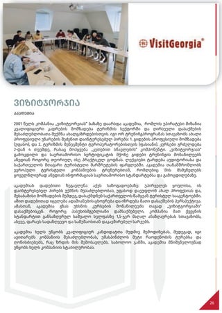 ვიზიტჯორჯია
აკადემია
2001 წელს კომპანია „ვიზიტჯორჯიას“ ბაზაზე დაარსდა აკადემია, რომლის უპირატესი მიზანია
კვალიფიციური კადრების მომზადება ტურიზმის სექტორში და ღირსეული დასაქმების
შესაძლებლობათა შექმნა ახალგაზრდებისთვის. იგი ორ ტრენინგპროგრამას სთავაზობს ახალი
პროფესიული უნარების შეძენით დაინტერესებულ პირებს: 1. გიდების პროფესიული მომზადება
(უფასო); და 2. ტურიზმის მენეჯმენტი ტუროპერატორებისთვის (ფასიანი). კურსები გრძელდება
2-დან 4 თვემდე, რასაც მოჰყვება „კეთებით სწავლების“ კომპონენტი. „ვიზიტჯორჯიას“
გამოცდილი და საერთაშორისო სერტიფიკატის მქონე გიდები ტრენინგის მონაწილეებს
აწვდიან როგორც თეორიულ, ისე პრაქტიკულ ცოდნას. ლექციები ტარდება აუდიტორიასა და
საქართველოს მთავარი ტურისტული მარშრუტების ფარგლებში. აკადემია თანამშრომლობს
ევროპული ტურისტული კომპანიების ტრენერებთან, რომლებიც მის მსმენელებს
ყოველწლიურად აწვდიან ინფორმაციას საერთაშორისო სტანდარტებსა და გამოცდილებაზე.
აკადემიას დადებითი ზეგავლენა აქვს საზოგადოებაზე: უპირველეს ყოვლისა, ის
დაინტერესებულ პირებს უქმნის შესაძლებლობას, უფასოდ დაეუფლონ ახალ პროფესიას და,
შესაბამისი მომზადების შემდეგ, დასაქმდნენ საქართველოს წამყვან ტურისტულ სააგენტოებში.
ამით დადებითად იცვლება ადამიანების ცხოვრება და იზრდება მათი დასაქმების პერსპექტივა.
ამასთან, აკადემია გზას უხსნის კურსების მონაწილეებს თავად „ვიზიტჯორჯიაში“
დასაქმებისკენ. როგორც პასუხისმგებლიანი დამსაქმებელი, კომპანია მათ ქვეყნის
სტანდარტით განსაზღვრულ საშუალო ხელფასზე 1,5-ჯერ მაღალ ანაზღაურებას სთავაზობს,
ასევე, ფარავს სადაზღვევო და სამუშაოსთან დაკავშირებულ ხარჯებს.
აკადემია ხელს უწყობს კვალიფიციურ კანდიდატთა მუდმივ შემოდინებას. შედეგად, იგი
ავითარებს კომპანიის შესაძლებლობას, უმასპინძლოს მეტი რაოდენობის ტურებსა და
ღონისძიებებს, რაც ზრდის მის შემოსავლებს. საბოლოო ჯამში, აკადემია მნიშვნელოვნად
უწყობს ხელს კომპანიის სტაბილურობას.
26
 