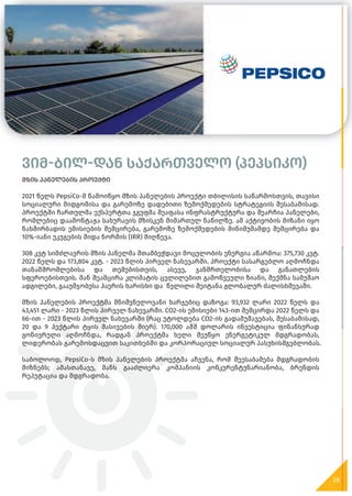 ვიმ-ბილ-დან საქართველო (პეპსიკო)
მზის პანელების პროექტი
2021 წელს PepsiCo-მ წამოიწყო მზის პანელების პროექტი თბილისის საწარმოსთვის, თავისი
სოციალური მიდგომისა და გარემოზე დადებითი ზემოქმედების სტრატეგიის შესაბამისად.
პროექტში ჩართულმა ექსპერტთა ჯგუფმა შეაფასა ინფრასტრუქტურა და შეარჩია პანელები,
რომლებიც დაამონტაჟა სახურავის მზისკენ მიმართულ ნაწილზე. ამ აქტივობის მიზანი იყო
ნახშირბადის ემისიების შემცირება, გარემოზე ზემოქმედების მინიმუმამდე შემცირება და
10%-იანი უკუგების შიდა ნორმის (IRR) მიღწევა.
308 კვტ სიმძლავრის მზის პანელმა შთამბეჭდავი მოცულობის ენერგია აწარმოა: 375,730 კვტ.
2022 წელს და 173,804 კვტ. - 2023 წლის პირველ ნახევარში. პროექტი სასარგებლო აღმოჩნდა
თანამშრომლებისა და თემებისთვის, ასევე, ჯანმრთელობისა და განათლების
სფეროებისთვის. მან შეამცირა კლიმატის ცვლილებით გამოწვეული ზიანი, შექმნა სამუშაო
ადგილები, გააუმჯობესა ჰაერის ხარისხი და წვლილი შეიტანა გლობალურ ძალისხმევაში.
მზის პანელების პროექტმა მნიშვნელოვანი ხარჯებიც დაზოგა: 93,932 ლარი 2022 წელს და
43,451 ლარი - 2023 წლის პირველ ნახევარში. CO2-ის ემისიები 143-ით შემცირდა 2022 წელს და
66-ით - 2023 წლის პირველ ნახევარში (რაც უტოლდება CO2-ის გადამუშავებას, შესაბამისად,
20 და 9 ჰექტარი ტყის მასივების მიერ). 170,000 აშშ დოლარის ინვესტიცია ფინანსურად
გონივრული აღმოჩნდა, რადგან პროექტმა ხელი შეუწყო ენერგეტიკულ მდგრადობას,
ლიდერობას გარემოსდაცვით საკითხებში და კორპორაციულ სოციალურ პასუხისმგებლობას.
საბოლოოდ, PepsiCo-ს მზის პანელების პროექტმა აჩვენა, რომ შეესაბამება მდგრადობის
მიზნებს; ამასთანავე, მანს გააძლიერა კომპანიის კონკურენტუნარიანობა, ბრენდის
რეპუტაცია და მდგრადობა.
28
 