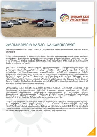 პროკრედიტ ბანკი, საქართველო
ელექტრომობილების ავტოპარკის და დამტენების ინფრასტრუქტურის განვითარების
პროექტი
ბანკი საქართველოში 25 წელია საქმიანობს, როგორც ევროპული ჯგუფის ნაწილი, რომლის
ორიენტირია უარყოფითი ზემოქმედების შემცირება გარემოსდაცვით საკითხებზე. ProCred-
it-ის პოლიტიკა მიზნად ისახავს, შემცირდეს შიდა რესურსების მოხმარება და ეკოლოგიური
ზიანი კლიენტთა მხრიდან.
კომპანიამ წამოიწყო ინიციატივები ელექტრომობილთა პოპულარიზაციისათვის და
დამუხტვის ინფრასტრუქტურაში არსებულ ხარვეზთა აღმოსაფხვრელად. მან საკუთარი
ავტოპარკი ელექტრომობილებით დააკომპლექტა. აღნიშნული ინიციატივა ბანკმა
გაავრცელა საზოგადოებაზეც, შესთავაზა რა სპეციალური დაფინანსება ელექტრომობილთა
შესყიდვისათვის. კომპანიამ წამოიწყო ელექტროდამტენთა ქსელის პროექტი, რათა
გადაეჭრა საქართველოში ამ კუთხით არსებული გამოწვევები და მსგავსი ქსელი მოეწყო
მთელი ქვეყნის მასშტაბით. ამჟამად იგი ფლობს 25 მოქმედ სადგურს და მიზნად ისახავს ამ
რიცხვის 30-მდე გაზრდას წლის ბოლომდე.
„პროკრედიტ ბანკი“ ეყრდნობა გარემოსდაცვითი მართვის სამ მთავარ პრინციპს: შიდა
მდგრადობა, გარემოსდაცვითი რისკების შეფასება სესხის გაცემისას და „მწვანე
ფინანსების“ ხელშეწყობა. კომუნიკაციის, შეხვედრებისა და სოციალური მედიის
გამოყენებით, ელექტრომობილთა პროექტმა დაძლია ისეთი გამოწვევები, როგორიცაა
დაინტერესებულ მხარეთა ჩართულობა და ქცევითი ცვლილება.
ბანკის გამჭვირვალობის პრინციპი მოიცავს ანგარიშების შედგენას ზემოქმედების შესახებ
და მიგნებათა პროაქტიულ კომუნიკაციას. ამასთან, თანამშრომლები მუშაობენ
ელექტრომობილებთან ადაპტაციაზე. ბანკის ეს ინიციატივა ჰარმონიზებულია კლიმატის
ეროვნულ სტრატეგიასთან, რაც სარგებელს მოუტანს მათ ბრენდსა და პარტნიორ ბიზნესებს.
მდგრადი მომავლისათვის, კომპანიამ დაამკვიდრა მწვანე მიდგომა.
29
 