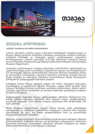 თეგეტა ჰოლდინგი
„თეგეტა“ გარემოსა და სუფთა ენერგიისთვის
კომპანია ემსახურება გარემოს დაცვას, უარყოფითი ზემოქმედების პრევენციისათვის. ეს
მოიცავს შემდეგ საკითხებს: რესურსების გამოყენება, განახლებადი ენერგიის მოხმარება,
ნარჩენების წარმოქმნა და პროდუქტის ეფექტი. გარემოსდაცვითი საქმიანობის
პრიორიტეტიზაციას კომპანია გამოხატავს 30-ზე მეტი შვილობილი კომპანიის მართვის
ერთიანი მიდგომით, რომელიც მოიცავს მდგრადი განვითარების მიზნებისა (SDGs) და მწვანე
პრაქტიკის ინტეგრირებას.
ჰოლდინგის გარემოსდაცვითი პოლიტიკა შეესაბამება საერთაშორისო სტანდარტებსა და
ადგილობრივ რეგულაციებს, რაც მოწმდება ყოველწლიური აუდიტით. იგი ორიენტირებულია
სამ პრიორიტეტზე: მდგრადი ტრანსპორტირება (ნულოვანი ემისიები), ნარჩენების მართვა
და ცნობიერების ასამაღლებელი კამპანიები. შვილობილ კომპანიებს პროცესში წვლილი
შეაქვთ ელექტრო და ჰიბრიდული მანქანების პოპულარიზაციით, მწვანე ობლიგაციების
გამოშვებით და ენერგოეფექტური შენობების აშენებით.
ნარჩენების მართვა მოიცავს ეფექტიან გეგმებს, მათ შორის, პროდუქტის შეგროვების,
გადამუშავებისა და უტილიზაციის შესახებ. ინიციატივა „თეგეტა მწვანე პლანეტა“ ეხება
სახიფათო ნარჩენების მართვას და წრიული ეკონომიკის განვითარებას. „მწვანე ოფისის“
კონცეფცია გულისხმობს პლასტმასისა და ქაღალდის შეგროვება-გადამუშავებას ციფრული
პროცესის გამოყენებით.
ენერგოეფექტური მიდგომები მოიცავს ენერგოეფექტური შენობების მშენებლობას (მაგ:
პორშეს ცენტრის რენოვაცია თბილისში). მზის პანელები ზოგავს ელექტროენერგიას
პარკირების ადგილებში. ახალი შენობა, რომელიც შეესაბამება EDGE კრიტერიუმებს, 2023
წელს გაიხსნება.
მწვანე პრაქტიკის ინტეგრირებით, „თეგეტა“ ზოგავს ხარჯებს, იძენს კონკურენტულ
უპირატესობებს და იძლიერებს საერთაშორისო რეპუტაციას. კომპანიის მზის პანელები
გამოიმუშავებს 500 კვტ-ს, რაც ზოგავს ელექტროენერგიის 40%-ს და განაპირობებს
გრძელვადიან ფინანსურ სარგებელს.
ამგვარად, „თეგეტა ჰოლდინგის“ ყოვლისმომცველი გარემოსდაცვითი სტრატეგია, მდგრადი
ტრანსპორტირების, ნარჩენების მართვისა და ცნობიერების ასამაღლებელი კამპანიებით,
შეესაბამება გლობალურ სტანდარტებს, აძლიერებს კომპანიის რეპუტაციას და იძლევა
გრძელვადიან ფინანსურ და გარემოსდაცვით სარგებელს.
31
თეგეტა ჰოლდინგი
„თეგეტა“ გარემოსა და სუფთა ენერგიისთვის
კომპანია ემსახურება გარემოს დაცვას, უარყოფითი ზემოქმედების პრევენციისათვის. ეს
 