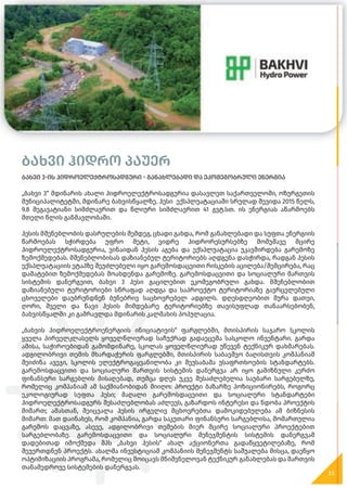 ბახვი ჰიდრო პაუერ
ბახვი 3-ის ჰიდროელექტროსადგური - განახლებადი და ეკომეგობრული ენერგია
„ბახვი 3“ მდინარის ახალი ჰიდროელექტროსადგურია დასავლეთ საქართველოში, ოზურგეთის
მუნიციპალიტეტში, მდინარე ბახვისწყალზე. ჰესი ექსპლუატაციაში სრულად შევიდა 2015 წელს,
9.8 მეგავატიანი სიმძლავრით და წლიური სიმძლავრით 41 გვტ.სთ. ის ენერგიას აწარმოებს
მთელი წლის განმავლობაში.
ჰესის მშენებლობის დასრულების შემდეგ, ცხადი გახდა, რომ განახლებადი და სუფთა ენერგიის
წარმოებას სჭირდება უფრო მეტი, ვიდრე ჰიდრორესურსებზე მომუშავე მცირე
ჰიდროელექტროსადგურია, ვინაიდან ჰესის აგება და ექსპლუატაცია უკავშირდება გარემოზე
ზემოქმედებას. მშენებლობისას დაზიანებულ ტერიტორიებს აღდგენა დასჭირდა, რადგან ჰესის
ექსპლუატაციის ეტაპზე შეუძლებელი იყო გარემოსდაცვითი რისკების აცილება/შემცირება, რაც
დამატებით ზემოქმედებას მოახდენდა გარემოზე. გარემოსდაცვითი და სოციალური მართვის
სისტემის დანერგვით, ბახვი 3 ჰესი გაცილებით ეკომეგობრული გახდა. მშენებლობით
დაზიანებული ტერიტორიები სწრაფად აღდგა და საპროექტო ტერიტორიაზე გავრცელებული
ცხოველები დაუბრუნდნენ ბუნებრივ საცხოვრებელ ადგილს. დღესდღეობით მურა დათვი,
ღორი, შველი და წავი ჰესის მიმდებარე ტერიტორიებზე თავისუფლად თანაარსებობენ,
ბახვისწყალში კი გამრავლდა მდინარის კალმახის პოპულაცია.
„ბახვის ჰიდროელექტროენერგიის ინიციატივის“ ფარგლებში, მთისპირის საჯარო სკოლის
ყველა პირველკლასელს ყოველწლიურად საჩუქრად გადაეცემა სასკოლო ინვენტარი. გარდა
ამისა, საჭიროებიდან გამომდინარე, სკოლას ყოველწლიურად უწევენ ტექნიკურ დახმარებას.
ადგილობრივი თემის მხარდაჭერის ფარგლებში, მთისპირის საბავშვო ბაღისთვის კომპანიამ
შეიძინა ავეჯი, სკოლის ელექტროგაყვანილობა კი შეუსაბამა უსაფრთხოების სტანდარტებს.
გარემოსდაცვითი და სოციალური მართვის სისტემის დანერგვა არ იყო გამიზნული კერძო
ფინანსური სარგებლის მისაღებად, თუმცა დღეს უკვე შესაძლებელია საუბარი სარგებელზე,
რომელიც კომპანიამ ამ საქმიანობიდან მიიღო: პროექტი ბაზარზე პოზიციონირებს, როგორც
ეკოლოგიურად სუფთა ჰესი; მაღალი გარემოსდაცვითი და სოციალური სტანდარტები
ჰიდროელექტროსადგურს შესაძლებლობას აძლევს, გაზარდოს ინტერესი და ნდობა პროექტის
მიმართ; ამასთან, შეიცვალა ჰესის ირგვლივ მცხოვრებთა დამოკიდებულება ამ ბიზნესის
მიმართ: მათ დაინახეს, რომ კომპანია, გარდა საკუთარი ფინანსური სარგებლისა, მომართულია
გარემოს დაცვაზე, ასევე, ადგილობრივი თემების მიერ მცირე სოციალური პროექტებით
სარგებლობაზე. გარემოსდაცვითი და სოციალური მენეჯმენტის სისტემის დანერგვამ
დადებითად იმოქმედა შპს „ბახვი ჰესის“ ახალ აქციონერთა გადაწყვეტილებაზე, რომ
შეუერთდნენ პროექტს. ახალმა ინვესტიციამ კომპანიის მენეჯმენტს საშუალება მისცა, დაეწყო
ოპტიმიზაციის პროგრამა, რომელიც მოიცავს მნიშვნელოვან ტექნიკურ განახლებას და მართვის
თანამედროვე სისტემების დანერგვას.
35
 