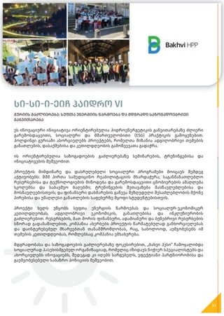 სი-სი-ი-ეიჩ ჰაიდრო VI
გურიის გაძლიერება: სუფთა ენერგიის წარმოება და მდგრადი საზოგადოებრივი
განვითარება
ეს ინოვაციური ინიციატივა ორიენტირებულია ჰიდროენერგეტიკის განვითარებაზე ძლიერი
გარემოსდაცვითი, სოციალური და მმართველობითი (ESG) პრაქტიკის გამოყენებით.
ჰოლდინგი გურიაში ახორციელებს პროექტებს, რომელთა მიზანია ადგილობრივი თემების
განათლების, დასაქმებისა და კეთილდღეობის გამოწვევათა გადაჭრა.
ის ორიენტირებულია საზოგადოების გაძლიერებაზე სემინარების, ტრენინგებისა და
ინიციატივების მეშვეობით.
პროექტის მიმდინარე და დასრულებული სოციალური პროგრამები მოიცავს შემდეგ
აქტივობებს: შშმ პირთა სამედიცინო რეაბილიტაციის მხარდაჭერა; საგანმანათლებლო
რესურსებისა და ტექნოლოგიების მიწოდება და გარემოსდაცვითი ცნობიერების ამაღლება
სკოლებსა და საბავშვო ბაღებში; ტრენინგების შეთავაზება მასწავლებლებისა და
მოსწავლეებისთვის; და ფინანსური დახმარების გაწევა შეზღუდული შესაძლებლობის მქონე
პირებისა და უმაღლესი განათლების საფეხურზე მყოფი სტუდენტებისთვის.
პროექტი ხელს უწყობს სუფთა ენერგიის წარმოებას და სოციალურ-ეკონომიკურ
კეთილდღეობას, ადგილობრივი ეკონომიკის, განათლებისა და ინკლუზიურობის
გაძლიერებით. რესურსების, მათ შორის ფინანსური, ადამიანური და ბუნებრივი რესურსების
სწორად გადანაწილებით, კომპანია ახერხებს პროექტის წარმატებულად განხორციელებას
და დაინტერესებულ მხარეებთან თანამშრომლობას, რაც, საბოლოოდ, აუმჯობესებს იმ
თემების კეთილდღეობას, რომლებსაც კომპანია ემსახურება.
მდგრადობასა და საზოგადოების გაძლიერებაზე ფოკუსირებით, „ბახვი ჰესი“ ჩამოყალიბდა
სოციალურად პასუხისმგებელ ორგანიზაციად, რომელიც იზიდავს ნიჭიერ სპეციალისტებს და
ახორციელებს ინოვაციებს, შედეგად კი იღებს სარგებელს, ეფექტიანი პარტნიორობისა და
გაუმჯობესებული საბაზრო პოზიციის მეშვეობით.
37
 