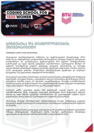 ბიზნესისა და ტექნოლოგიების
უნივერსიტეტი
კოდინგის სკოლა 1500 ქალისთვის
ინიციატივას ხელმძღვანელობს ბიზნესისა და ტექნოლოგიების უნივერსიტეტი (BTU).
USAID-ისა და ინდუსტრიული პარტნიორების მხარდაჭერით, პროექტი პასუხობს გამოცდილი
საინფორმაციო და საკომუნიკაციო ტექნოლოგიების (ICT) სფეროს პროფესიონალთა
საჭიროებებს და ხელს უწყობს გენდერულ თანასწორობას. საქართველოს მზარდი ICT
სექტორი თანამედროვე ცოდნის დეფიციტს განიცდის, შესაბამისად, ეს პროექტი
ითვალისწინებს ტრენინგებს შემდეგ საკითხებში: ტექნიკური ინგლისური, Frontend, Backend,
UI/UX, გრაფიკული დიზაინი, პროგრამული უზრუნველყოფის ტესტირება და ციფრული
მარკეტინგი, რაც შეესაბამება ინდუსტრიის მოთხოვნებს.
ინიციატივის ძალისხმევა მიმართულია ქალების გაძლიერებაზე, განსაკუთრებით მოწყვლად
რეგიონებში. პროექტის მიზანია, აღმოფხვრას სხვაობა მოთხოვნასა და მიწოდებას შორის,
დასაქმების ბაზარზე ქალთა ICT უნარების გასაღრმავებლად. პროექტი თანამშრომლობს
საჯარო სკოლებსა და ტექნოპარკთან, რათა ხელმისაწვდომი გახდეს სასწავლო პროგრამები,
ასევე, ხელი შეუწყოს ინკლუზიურობასა და მრავალფეროვნებას.
საბოლოო ჯამში, „კოდინგის სკოლა 1500 ქალისთვის“ ასახავს საჯარო და კერძო
თანამშრომლობას, ეხება კრიტიკულ სოციალურ გამოწვევებს (მათი მოგვარების გზებთან
ერთად) და ხელს უწყობს გენდერულ თანასწორობასა და კვალიფიციური სამუშაო ძალის
განვითარებას, რითაც ეხმარება საქართველოს ICT სექტორის განვითარებას.
ამასთანავე, პროექტს მნიშვნელოვანი ბიზნესსარგებელი მოაქვს, რამდენადაც დადებით
ზეგავლენას ახდენს საქართველოს საინფორმაციო-საკომუნიკაციო ტექნოლოგიების სექტორსა
და ქალებზე.
სექტორის განვითარების კვალდაკვალ, გამოცდილი და მრავალმხრივად ნიჭიერი ადამიანების
მოზიდვა უზრუნველყოფს ორგანიზაციის უნარს, მოერგოს ტექნოლოგიის პროგრესულ
ცვლილებებს და გლობალურ ბაზარზე შეინარჩუნოს კონკურენტუნარიანობა.
3
3
 