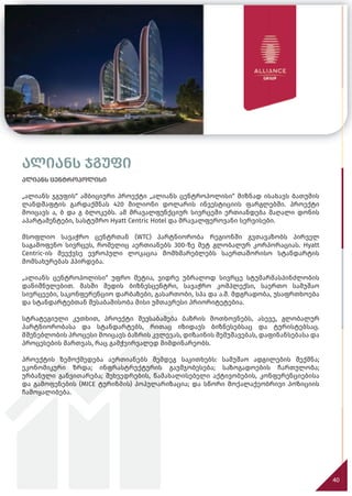 ალიანს ჯგუფი
ალიანს ცენტროპოლისი
„ალიანს ჯგუფის“ ამბიციური პროექტი „ალიანს ცენტროპოლისი“ მიზნად ისახავს ბათუმის
ლანდშაფტის გარდაქმნას 420 მილიონი დოლარის ინვესტიციის ფარგლებში. პროექტი
მოიცავს ა, ბ და გ ბლოკებს. ამ მრავალფუნქციურ სივრცეში ერთიანდება მაღალი დონის
აპარტამენტები, სასტუმრო Hyatt Centric Hotel და მრავალფეროვანი სერვისები.
მსოფლიო სავაჭრო ცენტრთან (WTC) პარტნიორობა რეგიონში გვთავაზობს პირველ
საგამოფენო სივრცეს, რომელიც აერთიანებს 300-ზე მეტ გლობალურ კორპორაციას. Hyatt
Centric-ის მეექვსე ევროპული ლოკაცია მომხმარებლებს საერთაშორისო სტანდარტის
მომსახურებას ჰპირდება.
„ალიანს ცენტროპოლისი“ უფრო მეტია, ვიდრე უბრალოდ სივრცე სტუმარმასპინძლობის
დანიშნულებით. მასში შედის ბიზნესცენტრი, სავაჭრო კომპლექსი, საერთო სამუშაო
სივრცეები, საკონფერენციო დარბაზები, გასართობი, სპა და ა.შ. მდგრადობა, უსაფრთხოება
და სტანდარტებთან შესაბამისობა მისი უმთავრესი პრიორიტეტებია.
სტრატეგიული კუთხით, პროექტი შეესაბამება ბაზრის მოთხოვნებს, ასევე, გლობალურ
პარტნიორობასა და სტანდარტებს, რითაც იზიდავს ბიზნესებსაც და ტურისტებსაც.
მშენებლობის პროცესი მოიცავს ბაზრის კვლევას, დიზაინის შემუშავებას, დაფინანსებასა და
პროცესების მართვას, რაც გამჭვირვალედ მიმდინარეობს.
პროექტის ზემოქმედება აერთიანებს შემდეგ საკითხებს: სამუშაო ადგილების შექმნა;
ეკონომიკური ზრდა; ინფრასტრუქტურის გაუმჯობესება; საზოგადოების ჩართულობა;
ურბანული განვითარება; შეხვედრების, წამახალისებელი აქტივობების, კონფერენციებისა
და გამოფენების (MICE ტურიზმის) პოპულარიზაცია; და სწორი მოქალაქეობრივი პოზიციის
ჩამოყალიბება.
40
 