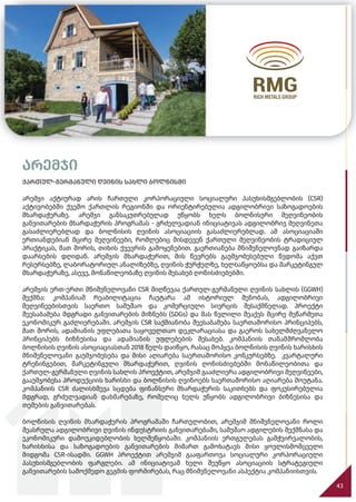 არემჯი
43
ქართულ-გერმანული ღვინის სახლი ბოლნისში
არემჯი აქტიურად არის ჩართული კორპორაციული სოციალური პასუხისმგებლობის (CSR)
აქტივობებში ქვემო ქართლის რეგიონში და ორიენტირებულია ადგილობრივი საზოგადოების
მხარდაჭერაზე. არემჯი განსაკუთრებულად უწყობს ხელს ბოლნისური მეღვინეობის
განვითარების მხარდაჭერის პროგრამას - გრძელვადიან ინიციატივას ადგილობრივ მეღვინეთა
გასაძლიერებლად და ბოლნისის ღვინის ასოციაციის გასაძლიერებლად. ამ ასოციაციაში
ერთიანდებიან მცირე მეღვინეები, რომლებიც მისდევენ ქართული მეღვინეობის ტრადიციულ
პრაქტიკას, მათ შორის, თიხის ქვევრის გამოყენებით. გაერთიანება მნიშვნელოვნად გაიზარდა
დაარსების დღიდან. არემჯის მხარდაჭერით, მის წევრებს გაუმჯობესებული წვდომა აქვთ
რესურსებზე, ლაბორატორიულ ანალიზებზე, ღვინის ჭურჭელზე, ხელსაწყოებსა და მარკეტინგულ
მხარდაჭერაზე, ასევე, მონაწილეობაზე ღვინის შესახებ ღონისძიებებში.
არემჯის ერთ-ერთი მნიშვნელოვანი CSR მიღწევაა ქართულ-გერმანული ღვინის სახლის (GGWH)
შექმნა: კომპანიამ რეაბილიტაცია ჩაუტარა ამ ისტორიულ შენობას, ადგილობრივი
მეღვინეებისთვის საერთო სამუშაო და კომერციული სივრცის შესაქმნელად. პროექტი
შეესაბამება მდგრადი განვითარების მიზნებს (SDGs) და მას წვლილი შეაქვს მცირე მეწარმეთა
ეკონომიკურ გაძლიერებაში. არემჯის CSR საქმიანობა შეესაბამება საერთაშორისო პრინციპებს,
მათ შორის, ადამიანის უფლებათა საყოველთაო დეკლარაციასა და გაეროს სახელმძღვანელო
პრინციპებს ბიზნესისა და ადამიანის უფლებების შესახებ. კომპანიის თანამშრომლობა
ბოლნისის ღვინის ასოციაციასთან 2018 წელს დაიწყო, რასაც მოჰყვა ბოლნისის ღვინის ხარისხის
მნიშვნელოვანი გაუმჯობესება და მისი აღიარება საერთაშორისო კონკურსებზე. კვარტალური
ტრენინგებით, მარკეტინგული მხარდაჭერით, ღვინის ღონისძიებებში მონაწილეობითა და
ქართულ-გერმანული ღვინის სახლის პროექტით, არემჯიმ გააძლიერა ადგილობრივი მეღვინეები,
გააუმჯობესა პროდუქციის ხარისხი და ბოლნისის ღვინოებს საერთაშორისო აღიარება მოუტანა.
კომპანიის CSR ძალისხმევა სცდება ფინანსური მხარდაჭერის საკითხებს და ფოკუსირებულია
მდგრად, გრძელვადიან დახმარებაზე, რომელიც ხელს უწყობს ადგილობრივი ბიზნესისა და
თემების განვითარებას.
ბოლნისის ღვინის მხარდაჭერის პროგრამაში ჩართულობით, არემჯიმ მნიშვნელოვანი როლი
შეასრულა ადგილობრივი ღვინის ინდუსტრიის განვითარებაში, სამუშაო ადგილების შექმნასა და
ეკონომიკური დამოუკიდებლობის ხელშეწყობაში. კომპანიის ერთგულებას გამჭვირვალობის,
ხარისხისა და საზოგადოების განვითარების მიმართ გამოხატავს მისი ყოვლისმომცველი
მიდგომა CSR-ისადმი. GGWH პროექტით არემჯიმ გააფართოვა სოციალური კორპორაციული
პასუხისმგებლობის ფარგლები. ამ ინიციატივამ ხელი შეუწყო ასოციაციის სტრატეგიული
განვითარების სამოქმედო გეგმის ფორმირებას, რაც მნიშვნელოვანი ასპექტია კომპანიისთვის.
 