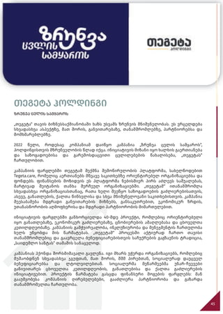 თეგეტა ჰოლდინგი
ზრუნვა ცვლის სამყაროს
„თეგეტა“ თავის ბიზნესსაქმიანობაში ხაზს უსვამს ზრუნვის მნიშვნელობას. ეს ვრცელდება
სხვადასხვა ასპექტზე, მათ შორის, განვითარებაზე, თანამშრომლებზე, პარტნიორებსა და
მომხმარებლებზე.
2022 წელი, როდესაც კომპანიამ დაიწყო კამპანია „ზრუნვა ცვლის სამყაროს“,
ჰოლდინგისთვის მზრუნველობის წლად იქცა. ინიციატივის მიზანი იყო ხალხის გაერთიანება
და საზოგადოებისა და გარემოსდაცვითი ცვლილებების წახალისება, „თეგეტას“
ჩართულობით.
კამპანიის ფარგლებში თეგეტამ შექმნა შემოწირულობის პლატფორმა, სახელწოდებით
Tegeta.care, რომელიც აერთიანებს მწვავე საკითხებზე ორიენტირებულ ორგანიზაციებსა და
ფონდებს. ფინანსების მოზიდვის ეს პლატფორმა ნებისმიერ პირს აძლევს საშუალებას,
მარტივად შეიტანოს თანხა შერჩეულ ორგანიზაციებში. „თეგეტამ“ ითანამშრომლა
სხვადასხვა ორგანიზაციასთანაც, რათა ხელი შეეწყო საზოგადოების გაძლიერებისათვის,
ასევე, განათლების, ქალთა წინსვლისა და სხვა მნიშვნელოვანი საკითხებისთვის. კამპანია
შეესაბამება მდგრადი განვითარების მიზნებს, განსაკუთრებით, ეკონომიკურ ზრდის,
უთანასწორობის აღმოფხვრისა და მდგრადი პარტნიორობის მიმართულებით.
ინიციატივის ფარგლებში განხორციელდა 40-მდე პროექტი, რომლებიც ორიენტირებული
იყო განათლებაზე, ეკონომიკურ გაძლიერებაზე, ცნობიერების ამაღლებასა და ცხოველთა
კეთილდღეობაზე. კამპანიის გამჭვირვალობა, ინკლუზიურობა და მენეჯმენტის ჩართულობა
ხელს უწყობდა მის წარმატებას. „თეგეტამ“ პროცესში აქტიურად ჩართო თავისი
თანამშრომლებიც და გაავრცელა ბენეფიციარებისთვის საჩუქრების გაგზავნის ტრადიცია,
„საიდუმლო სანტას“ თამაშის სანაცვლოდ.
კამპანიას ჰქონდა შორსმიმავალი გავლენა. იგი მხარს უჭერდა ორგანიზაციებს, რომლებიც
მუშაობდნენ სხვადასხვა ჯგუფთან, მათ შორის, შშმ პირებთან, სოციალურად დაუცველ
ბენეფიციარებსა და ლტოლვილებთან. სოციალურმა მეწარმეებმა უნარ-ჩვევები
განივითარეს ცხოველთა კეთილდღეობის, განათლებისა და ქალთა გაძლიერების
ინიციატივებით. პროექტის წარმატება გასცდა ფინანსური მოგების ფარგლებს: მან
გააუმჯობესა კომპანიის ღირებულებები, გააძლიერა პარტნიორობა და გაზარდა
თანამშრომელთა ჩართულობა.
45
თეგეტა ჰოლდინგი
ზრუნვა ცვლის სამყაროს
 