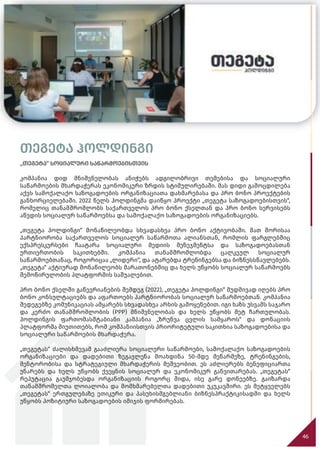 თეგეტა ჰოლდინგი
„თეგეტა“ სოციალური საწარმოებისთვის
კომპანია დიდ მნიშვნელობას ანიჭებს ადგილობრივი თემებისა და სოციალური
საწარმოების მხარდაჭერას ეკონომიკური ზრდის სტიმულირებაში. მას დიდი გამოცდილება
აქვს სამოქალაქო საზოგადოების ორგანიზაციათა დახმარებასა და პრო ბონო პროექტების
განხორციელებაში. 2022 წელს ჰოლდინგმა დაიწყო პროექტი „თეგეტა საზოგადოებისთვის“,
რომელიც თანამშრომლობს საქართველოს პრო ბონო ქსელთან და პრო ბონო სერვისებს
აწვდის სოციალურ საწარმოებსა და სამოქალაქო საზოგადოების ორგანიზაციებს.
„თეგეტა ჰოლდინგი“ მონაწილეობდა სხვადასხვა პრო ბონო აქტივობაში. მათ შორისაა
პარტნიორობა საქართველოს სოციალურ საწარმოთა ალიანსთან, რომლის ფარგლებშიც
ექსპრესკურსები ჩაატარა სოციალური მედიის მენეჯმენტსა და საზოგადოებასთან
ურთიერთობის საკითხებში. კომპანია თანამშრომლობდა ცალკეულ სოციალურ
საწარმოებთანაც, როგორიცაა „ლიდერი“, და ატარებდა ტრენინგებსა და ბიზნესსწავლებებს.
„თეგეტა“ აქტიურად მონაწილეობს მარათონებშიც და ხელს უწყობს სოციალურ საწარმოებს
შემოწირულობის პლატფორმის საშუალებით.
პრო ბონო ქსელში გაწევრიანების შემდეგ (2022), „თეგეტა ჰოლდინგი“ მუდმივად იღებს პრო
ბონო კონსულტაციებს და აფართოებს პარტნიორობას სოციალურ საწარმოებთან. კომპანია
შედეგებზე კომუნიკაციას ამყარებს სხვადასხვა არხის გამოყენებით. იგი ხაზს უსვამს საჯარო
და კერძო თანამშრომლობის (PPP) მნიშვნელობას და ხელს უწყობს მეტ ჩართულობას.
ჰოლდინგის ფართომასშტაბიანი კამპანია „ზრუნვა ცვლის სამყაროს“ და დონაციის
პლატფორმა მიუთითებს, რომ კომპანიისთვის პრიორიტეტული საკითხია საზოგადოებისა და
სოციალური საწარმოების მხარდაჭერა.
„თეგეტას“ ძალისხმევამ გააძლიერა სოციალური საწარმოები, სამოქალაქო საზოგადოების
ორგანიზაციები და დადებითი ზეგავლენა მოახდინა 50-მდე მეწარმეზე, ტრენინგების,
მენტორობისა და სტრატეგიული მხარდაჭერის მეშვეობით. ეს აძლიერებს ბენეფიციართა
უნარებს და ხელს უწყობს ქვეყნის სოციალურ და ეკონომიკურ განვითარებას. „თეგეტას“
რეპუტაცია გაუმჯობესდა ორგანიზაციის როგორც შიდა, ისე გარე დონეებზე. გაიზარდა
თანამშრომელთა ლოიალობა და მომხმარებელთა დადებითი უკუკავშირი. ეს მეტყველებს
„თეგეტას“ ერთგულებაზე ეთიკური და პასუხისმგებლიანი ბიზნესპრაქტიკისადმი და ხელს
უწყობს პოზიტიური საზოგადოების იმიჯის ფორმირებას.
46
 