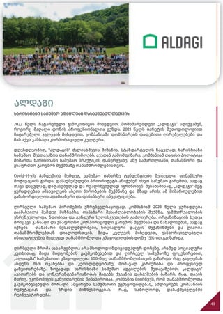 49
ალდაგი
ხარისხიანი სამუშაო ადგილები დასაქმებულთათვის
2022 წელს ჩატარებული გამოკითხვის მიხედვით, მომხმარებლები „ალდაგს“ აღიქვამენ,
როგორც მაღალი დონის პროფესიონალთა გუნდს. 2021 წელს ბარეტის მეთოდოლოგიით
ჩატარებული კვლევის მიხედვით, კომპანიაში დომინირებს დადებითი ღირებულებები და
მას აქვს ჯანსაღი კორპორაციული კულტურა.
დღესდღეობით, "ალდაგის" ძალისხმევის მიზანია, სტანდარტულის ნაცვლად, ხარისხიანი
სამუშაო შესთავაზოს თანამშრომლებს. აქედან გამომდინარე, კომპანიამ თავისი პოლიტიკა
მიმართა ხარისხიანი სამუშაო პრაქტიკის დანერგვაზე, ანუ სამართლიანი, თანასწორი და
უსაფრთხო გარემოს შექმნაზე თანამშრომლებისთვის.
Covid-19-ის პანდემიის შემდეგ, სამუშაო ბაზარზე ტენდენციები შეიცვალა: ფინანსური
მოტივაციის გარდა, დასაქმებულები პრიორიტეტს ანიჭებენ ისეთ სამუშაო გარემოს, სადაც
თავს დაცულად, დაფასებულად და რეალიზებულად იგრძნობენ. შესაბამისად, „ალდაგი“ მეტ
ყურადღებას ამახვილებს ასეთი პირობების შექმნაზე და მზად არის, ამ მიმართულებით
განახორციელოს ადამიანური და ფინანსური ინვესტიციები.
ღირსეული სამუშაო პირობების უზრუნველსაყოფად, კომპანიამ 2023 წელს ყურადღება
გაამახვილა შემდეგ მიზნებზე: თანაბარი შესაძლებლობების შექმნა, გამჭვირვალობის
უზრუნველყოფა, ნდობისა და გუნდური სულისკვეთების გაძლიერება. ორგანიზაციის ხედვა
მოიცავს ჯანსაღი და უსაფრთხო კორპორაციული გარემოს შექმნასა და წახალისებას, სადაც
იქნება თანაბარი შესაძლებლობები, სოციალური დაცვის მექანიზმები და ღიაობა
თანამშრომლებთან დიალოგისთვის. შიდა კვლევის მიხედვით, განხორციელებული
ინიციატივების შედეგად თანამშრომელთა კმაყოფილების დონე 15%-ით გაიზარდა.
ღირსეული შრომა სასარგებლოა არა მხოლოდ ინდივიდუალურ დონეზე, არამედ სოციალური
კუთხითაც. შიდა მიდგომების გაუმჯობესებით და ღირსეულ სამუშაოზე ფოკუსირებით,
„ალდაგმა“ სამუშაოთი კმაყოფილება 600-მდე თანამშრომლისთვის გაზარდა, რაც გავლენას
ახდენს მათ ოჯახებსა და კეთილდღეობაზე, მომავალ კარიერასა და პროფესიულ
განვითარებაზე. ზოგადად, ხარისხიანი სამუშაო ადგილების შეთავაზებით, „ალდაგი“
ავითარებს და კონკურენტუნარიანობას მატებს ქვეყნის დასაქმების ბაზარს, რაც, თავის
მხრივ, ეკონომიკის განვითარების წინაპირობაა. კომპანია მიიჩნევს, რომ თანამშრომელთა
გაუმჯობესებული მორალი ამცირებს სამუშაოთი უკმაყოფილებას, აძლიერებს კომპანიის
რეპუტაციას და ზრდის ბიზნესმოგებას, რაც, საბოლოოდ, დასაქმებულებში
რეინვესტირდება.
 