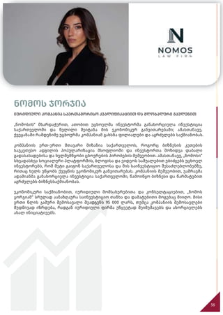 56
56
ნომოს ჯორჯია
იურიდიული კომპანია საერთაშორისო კვალიფიკაციით და გლობალური გავლენით
„ნომოსის“ მხარდაჭერით, ათობით უცხოელმა ინვესტორმა განახორციელა ინვესტიცია
საქართველოში და წვლილი შეიტანა მის ეკონომიკურ განვითარებაში; ამასთანავე,
ქვეყანაში რამდენიმე უცხოურმა კომპანიამ გახსნა ფილიალები და აგრძელებს საქმიანობას.
კომპანიის ერთ-ერთი მთავარი მიზანია საქართველოს, როგორც ბიზნესის კეთების
საუკეთესო ადგილის პოპულარიზაცია მსოფლიოში და ინვესტორთა მოზიდვა დაბალი
გადასახადებისა და ხელშემწყობი ცხოვრების პირობების მეშვეობით. ამასთანავე, „ნომოსი“
სხვადასხვა სოციალური პლატფორმის, ბლოგისა და ვიდეოს საშუალებით უბიძგებს უცხოელ
ინვესტორებს, რომ მეტი გაიგონ საქართველოსა და მის საინვესტიციო შესაძლებლობებზე,
რითაც ხელს უწყობს ქვეყნის ეკონომიკურ განვითარებას. კომპანიის მეშვეობით, უამრავმა
ადამიანმა განახორციელა ინვესტიცია საქართველოში, წამოიწყო ბიზნესი და წარმატებით
აგრძელებს ბიზნესსაქმიანობას.
ეკონომიკური საქმიანობით, იურიდიული მომსახურებითა და კონსულტაციებით, „ნომოს
ჯორჯიამ“ სრულად აანაზღაურა საინვესტიციო თანხა და დამატებითი მოგებაც მიიღო. მისი
ერთი წლის ჯამური შემოსავალი შეადგენს 95 000 ლარს, თუმცა კომპანიის შემოსავლები
მუდმივად იზრდება, რადგან იურიდიული ფირმა უწყვეტად შეიმუშავებს და ახორციელებს
ახალ ინიციატივებს.
 