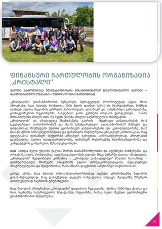 ფინანსური ჩართულობის ორგანიზაცია
„კრისტალი“
61
ქალთა გაძლიერება უთანასწორობის შესამცირებლად (გაძლიერებული ქალები =
გაძლიერებული ოჯახები = უფრო ძლიერი ეკონომიკა)
„კრისტალმა“ უთანასწორობის შემცირება სტრატეგიულ პრიორიტეტად აქცია. მისი
პროგრამა, Buzz Georgia, რომელიც 2020 წელს დაიწყო USAID-ის მხარდაჭერით, მიზნად
ისახავს ქალთა წვდომის გაზრდას პერსონალურ, ფინანსურ და სამეწარმეო განათლებაზე,
განსაკუთრებით რეგიონებში. პანდემიის გამო კურსები ონლაინ ტარდებოდა. მასში
მონაწილეობა მიიღო 3000-ზე მეტმა ქალმა, მთელი საქართველოს მასშტაბით.
„კრისტალის“ ეს ინიციატივა შეესაბამება გაეროს მდგრადი განვითარების მე-5
(„გენდერული თანასწორობა“) და მე-10 („შემცირებული უთანასწორობა“) მიზნებს და
დადებითად მოქმედებს ქალთა ეკონომიკურ განვითარებასა და კეთილდღეობაზე. Buzz
Georgia ქმნის პიროვნული ზრდისა და ფინანსური წიგნიერების უნიკალურ კომბინაციას, რაც
ეფექტიანია ფინანსურ სექტორში არსებულ ხარვეზთა აღმოსაფხვრელად. პროგრამამ
გააუმჯობესა ქალთა თავდაჯერებულობა, ფინანსურ რესურსებზე ხელმისაწვდომობა და
კონტაქტების დამყარების შესაძლებლობები.
Buzz Georgia ხელს უწყობს ქალთა შორის თანამშრომლობას და აფუძნებს ბიზნესებსა და
ორგანიზაციებს, რომლებსაც ხელმძღვანელობენ ქალები (მაგ: მეწარმე ქალთა ასოციაცია).
„კრისტალის“ შვილობილი კომპანია - „კრისტალ კონსალტინგი“ (Crystal Consulting) -
დაინტერესებულ მხარეებს სთავაზობს უფასო ბიზნესკონსულტაციას, ბუღალტრულ
ინსტრუმენტებსა და მენტორობას, რათა მხარი დაუჭიროს სამეწარმეო საქმიანობაში.
გარდა ამისა, Buzz Georgia ონლაინპლატფორმებსაც იყენებს ტრენინგებზე წვდომის
გასამარტივებლად, რაც დასაქმებულ დედებს საშუალებას აძლევს, შვილებზე ზრუნვის
პარალელურად ჩაერთონ ტრენინგებში.
Buzz Georgia-ს პროგრამით „კრისტალმა“ დადებითი ზეგავლენა იქონია 3000-მდე ქალსა და
მათ ოჯახებზე საქართველოს სხვადასხვა რეგიონში, რამაც ხელი შეუწყო ეკონომიკური
უთანასწორობის შემცირებას.
 