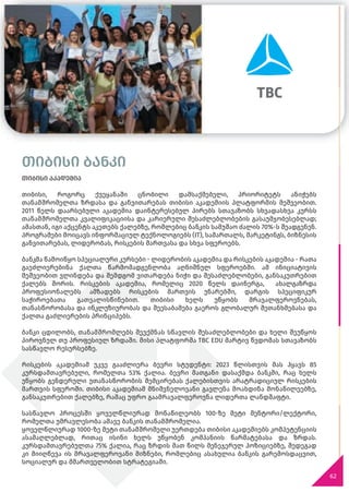 თიბისი ბანკი
თიბისი აკადემია
თიბისი, როგორც ქვეყანაში ცნობილი დამსაქმებელი, პრიორიტეტს ანიჭებს
თანამშრომელთა ზრდასა და განვითარებას თიბისი აკადემიის პლატფორმის მეშვეობით.
2011 წელს დაარსებული აკადემია დაინტერესებულ პირებს სთავაზობს სხვადასხვა კურსს
თანამშრომელთა კვალიფიკაციისა და კარიერული შესაძლებლობების გასაუმჯობესებლად;
ამასთან, იგი აქცენტს აკეთებს ქალებზე, რომლებიც ბანკის სამუშაო ძალის 70%-ს შეადგენენ.
პროგრამები მოიცავს ინფორმაციულ ტექნოლოგიებს (IT), სამართალს, მარკეტინგს, ბიზნესის
განვითარებას, ლიდერობას, რისკების მართვასა და სხვა სფეროებს.
ბანკმა წამოიწყო სპეციალური კურსები - ლიდერობის აკადემია და რისკების აკადემია - რათა
გაეძლიერებინა ქალთა წარმომადგენლობა აღნიშნულ სფეროებში. ამ ინიციატივის
მეშვეობით ვლინდება და შემდგომ ვითარდება ნიჭი და შესაძლებლობები, განსაკუთრებით
ქალებს შორის. რისკების აკადემია, რომელიც 2020 წელს დაინერგა, ახალგაზრდა
პროფესიონალებს ამზადებს რისკების მართვის უნარებში, დარგის სპეციფიკურ
საჭიროებათა გათვალისწინებით. თიბისი ხელს უწყობს მრავალფეროვნებას,
თანასწორობასა და ინკლუზიურობას და შეესაბამება გაეროს გლობალურ შეთანხმებასა და
ქალთა გაძლიერების პრინციპებს.
ბანკი ცდილობს, თანამშრომლებს შეუქმნას სწავლის შესაძლებლობები და ხელი შეუწყოს
პიროვნულ თუ პროფესიულ ზრდაში. მისი პლატფორმა TBC EDU მარტივ წვდომას სთავაზობს
სასწავლო რესურსებზე.
რისკების აკადემიამ უკვე გააძლიერა ბევრი სტუდენტი: 2023 წლისთვის მას ჰყავს 85
კურსდამთავრებული, რომელთა 53% ქალია. ბევრი მათგანი დასაქმდა ბანკში, რაც ხელს
უწყობს გენდერული უთანასწორობის შემცირებას ქალებისთვის არატრადიციულ რისკების
მართვის სფეროში. თიბისი აკადემიამ მნიშვნელოვანი გავლენა მოახდინა მონაწილეებზე,
განსაკუთრებით ქალებზე, რამაც უფრო გაამრავალფეროვნა ლიდერთა ლანდშაფტი.
სასწავლო პროცესში ყოველწლიურად მონაწილეობს 100-ზე მეტი მენტორი/ლექტორი,
რომელთა უმრავლესობა ამავე ბანკის თანამშრომელია.
ყოველწლიურად 1000-ზე მეტი თანამშრომელი უერთდება თიბისი აკადემიებს კომპეტენციის
ასამაღლებლად, რითაც ისინი ხელს უწყობენ კომპანიის წარმატებასა და ზრდას.
კურსდამთავრებულთა 75% ქალია, რაც ზრდის მათ წილს მენეჯერულ პოზიციებზე, შედეგად
კი მიიღწევა ის მრავალფეროვანი მიზნები, რომლებიც ასახულია ბანკის გარემოსდაცვით,
სოციალურ და მმართველობით სტრატეგიაში.
62
თიბისი ბანკი
 