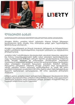 გაუმჯობესებული სერვისები შეზღუდული შესაძლებლობის მქონე პირებისთვის
პროექტის მიზანია „ლიბერთი ბანკის“ სერვისების სრულად მორგება შეზღუდული
შესაძლებლობის მქონე პირებზე, რათა მომსახურება გახდეს უფრო ხელმისაწვდომი,
მგრძნობიარე და სამართლიანი.
პროექტი 9 თვე გრძელდება და მოიცავს პოლიტიკის, სტრატეგიისა და მარეგულირებელი
გარემოს განსაზღვრას ხელმისაწვდომობის, სოციალური სერვისებისა და ინკლუზიურობის
უზრუნველსაყოფად.
„ლიბერთი ბანკი“ თანამშრომელთა შესაძლებლობებს აძლიერებს სხვადასხვა აქტივობით.
მათ შორისაა სახელმძღვანელო(ებ)ის შექმნა ბანკის სერვისების ხელმისაწვდომობაზე,
ასევე, რეკომენდაციების მომზადება ფიზიკური წვდომის გასაუმჯობესებლად. მიმდინარე
ეტაპზე პროექტი შემუშავდა და ხორციელდება არასამთავრობო ორგანიზაცია
„საქართველოს განვითარების ფონდთან“ ერთად. მისი დასრულების შემდეგ, შესაძლებელი
იქნება კონკრეტული სოციალური შეღავათების განსაზღვრა წინასწარ შერჩეულ
ინდიკატორთა გამოყენებით. მიმდინარე პროექტი „ლიბერთი ბანკს“ შესაძლებლობას
აძლევს, გაზარდოს საბანკო სერვისების ხელმისაწვდომობა და ბანკში შშმ პირთა
დასაქმების მაჩვენებელი, გააუმჯობესოს შშმ პირთა წვდომა ბანკის ინფრასტრუქტურაზე და
შეცვალოს სტერეოტიპული დამოკიდებულება, შშმ პირთა უფლებებზე ცნობიერების
ამაღლებით.
ბიზნესის კუთხით, „ლიბერთი ბანკის“ უპირატესობებია: შეზღუდული შესაძლებლობის მქონე
კლიენტთა კმაყოფილების ზრდა; კომპანიის პოზიციონირება, როგორც „ბანკი ყველასთვის“;
კორპორაციის დადებითი იმიჯის ფორმირება; ერთგულ კლიენტთა რაოდენობის ზრდა; და
საუკეთესო პარტნიორობა საჯარო სექტორთან.
63
ლიბერთი ბანკი
 