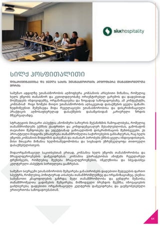 სილქ ჰოსფითალითი
დისკრიმინაციისა და ყველა სახის უთანასწორობის აღმოფხვრა თანამშრომელთა
შორის
სამუშაო ადგილზე უთანასწორობის აღმოფხვრა კომპანიის არსებითი მიზანია, რომელიც
ხელს უწყობს თანასწორ და კეთილდღეობაზე ორიენტირებულ გარემოს და დადებითად
მოქმედებს ინდივიდებზე, ორგანიზაციებსა და ზოგადად საზოგადოებაზე. ამ კონტექსტში,
კომპანიამ რიგი ზომები მიიღო უთანასწორობის აღსაკვეთად დასაქმების ყველა ფაზაში.
ზედმიწევნით შემუშავდა შიდა რეგულაციები უთანასწორობისა და დისკრიმინაციული
პრაქტიკის აღმოსაფხვრელად დასაქმების დასაწყისიდან კარიერული ზრდის
მწვერვალამდე.
სტრატეგიის მთავარი ასპექტია ანონიმური საჩივრის მექანიზმის ჩამოყალიბება, რომელიც
თანამშრომლებს უქმნის უსაფრთხო და კონფიდენციალურ შესაძლებლობას, გამოხატონ
თავიანთი შეშფოთება და ეფექტიანად გამოავლინონ დისკრიმინაციის შემთხვევები. ეს
პროაქტიული მიდგომა ემსახურება თანამშრომელთა საჭიროებების განსაზღვრას, რაც ხელს
უწყობს კომპანიის მიდგომის დახვეწას და თანაბარ პირობებს ქმნის ყველა ინდივიდისთვის.
მისი მთავარი მიზანია ხელმისაწვდომობისა და სიცხადის უზრუნველყოფა თითოეული
დასაქმებულისთვის.
შიდაორგანიზაციულ საკითხებთან ერთად, კომპანია ხელს უწყობს თანასწორობისა და
მრავალფეროვნების დამკვიდრებას. კომპანია უპირატესობას ანიჭებს რეგულარულ
ტრენინგებს, რომლებიც შეეხება მრავალფეროვნების, ინკლუზიისა და სხვადასხვა
კულტურული ასპექტის სირთულეთა გააზრებას.
სამუშაო სივრცეში უთანასწორობის შემცირება განაპირობებს დადებითი შედეგების ფართო
სპექტრს, რომლებიც პოზიტიურად აისახება თანამშრომლებზეც და ორგანიზაციაზეც. ესენია:
სამუშაოთი კმაყოფილების გაზრდა; მეტი თანამშრომლობა და გუნდური მუშაობა;
თანამშრომელთა გადინების შემცირება; მიმზიდველი ბრენდის შექმნა; ინოვაციების
გაძლიერება; დადებითი ორგანიზაციული კულტურის დამკვიდრება; და გაუმჯობესებული
ურთიერთობა საზოგადოებასთან.
64
სილქ ჰოსფითალითი
დისკრიმინაციისა და ყველა სახის უთანასწორობის აღმოფხვრა თანამშრომელთა
 