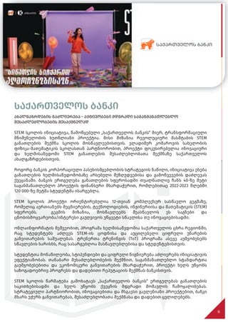 საქართველოს ბანკი
ახალგაზრდების გაძლიერება - აქტივობები მდგრადი საგანმანათლებლო
შესაძლებლობების შესაქმნელად
STEM სკოლის ინიციატივა, წამოწყებული „საქართველოს ბანკის“ მიერ, ტრანსფორმაციული
მნიშვნელობის ხუთწლიანი პროექტია. მისი მიზანია რევოლუციური მასშტაბის STEM
განათლების შექმნა სკოლის მოსწავლეებისთვის. ვლადიმერ კომაროვის სახელობის
ფიზიკა-მათემატიკის სკოლასთან პარტნიორობით, პროექტი ფოკუსირებულია ინოვაციური
და ხელმისაწვდომი STEM განათლების შესაძლებლობათა შექმნაზე საქართველოს
ახალგაზრდებისთვის.
როგორც ბანკის კორპორაციული პასუხისმგებლობის სტრატეგიის ნაწილი, ინიციატივა ეხება
განათლების ხელმისაწვდომობაზე არსებული შეზღუდვებისა და გამოწვევების დაძლევას
ქვეყანაში. ბანკის ერთგულება განათლების სფეროსადმი თვალნათლივ ჩანს 40-ზე მეტი
საგანმანათლებლო პროექტის ფინანსური მხარდაჭერით, რომლებითაც 2022-2023 წლებში
120 000-ზე მეტმა სტუდენტმა ისარგებლა.
STEM სკოლის პროექტი ორიენტირებულია 12-თვიან კომპლექსურ სასწავლო გეგმაზე,
რომელიც აერთიანებს მეცნიერების, ტექნოლოგიების, ინჟინერიისა და მათემატიკის (STEM)
სფეროებს. გეგმის მიზანია, მოსწავლეებს შეასწავლოს ეს საგნები და
ცნობისმოყვარეობა/ინტერესი გაუღვივოს უწყვეტი სწავლისა თუ ინოვაციებისადმი.
ონლაინფორმატის მეშვეობით, პროგრამა ხელმისაწვდომია საქართველოს ცხრა რეგიონში,
რაც სტუდენტებს აძლევს STEM-ის ცოდნისა და აუცილებელი ციფრული უნარების
განვითარების საშუალებას. ტრენერთა ტრენინგის (ToT) პროგრამა ასევე აუმჯობესებს
სწავლების ხარისხს, რაც სასარგებლოა მასწავლებლებისა და სტუდენტებისთვის.
სტუდენტთა მონაწილეობა, სტიპენდიები და ციფრული წიგნიერება აძლიერებს ინიციატივის
ეფექტიანობას. თანაბარი შესაძლებლობების შექმნით, საგანმანათლებლო სტანდარტთა
გაუმჯობესებითა და ეკონომიკური განვითარების მხარდაჭერით, პროექტი ხელს უწყობს
საზოგადოებრივ პროგრესს და დადებითი რეპუტაციის შექმნას ბანკისთვის.
STEM სკოლის წარმატება გამოხატავს „საქართველოს ბანკის“ ერთგულებას განათლების
საკითხებისადმი და ხელს უწყობს ქვეყნის მდგრადი მომავლის ჩამოყალიბებას.
სტრატეგიული პარტნიორობით, ინოვაციებითა და მსგავსი გავლენიანი პროექტებით, ბანკი
მხარს უჭერს განვითარებას, შესაძლებლობათა შექმნასა და დადებით ცვლილებებს.
6
 