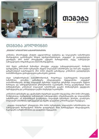 თეგეტა ჰოლდინგი
„თეგეტა“ სოციალური საწარმოებისთვის
კომპანია პრიორიტეტს ანიჭებს ადგილობრივი თემებისა და სოციალური საწარმოების
მხარდაჭერას ეკონომიკური ზრდის სტიმულირებისთვის. „თეგეტას“ ეს ვალდებულება
ვლინდება პრო ბონო პროექტებში აქტიური ჩართულობით, ასევე, სამოქალაქო
საზოგადოების ორგანიზაციათა (სსო) მხარდაჭერით.
2022 წელს კომპანიამ წამოიწყო პროექტი „თეგეტა საზოგადოებისათვის“, რომლის
ფარგლებშიც პრო ბონო სერვისებს აწვდის სოციალურ საწარმოებსა და სსო-ებს. თეგეტას
გაწევრიანებამ საქართველოს პრო ბონო ქსელში განამტკიცა კომპანიის ვალდებულება
თანამშრომელთა გამოცდილების გაზიარების კუთხით.
ისეთ პარტნიორებთან თანამშრომლობამ, როგორიცაა საქართველოს სოციალურ
საწარმოთა ალიანსი, განსაზღვრა ინიციატივების შედეგიანობა. „თეგეტას“
თანამშრომლებმა 50-მდე სოციალურ მეწარმეს ჩაუტარეს ტრენინგი სოციალური მედიის
მართვასა და საზოგადოებასთან ურთიერთობის საკითხებში, რითაც გააუმჯობესეს მათი
ბიზნესუნარები. კომპანიამ სოციალურ საწარმოებს გააცნო მომსახურების ეფექტიანი
სტრატეგიებიც და კონსულტაცია გაუწია ხსენებულ საკითხებში.
კომპანიის ფინანსური და ადამიანური რესურსები დაეთმო სხვადასხვა პრო ბონო პროექტს,
რომლებითაც ისარგებლეს სამოქალაქო საზოგადოების ორგანიზაციებმა და სოციალურმა
საწარმოებმა. ამ ძალისხმევამ გააუმჯობესა სოციალურ მეწარმეთა უნარები, გააძლიერა
სოციალურ საწარმოთა სტრატეგიები და შექმნა დადებითი კორპორაციული რეპუტაცია.
„თეგეტა ჰოლდინგის“ ერთგულება პრო ბონო სერვისების, სოციალური საწარმოებისა და
საზოგადოების მხარდაჭერის მიმართ დასტურდება მისი წარმატებული ინიციატივებით,
ნაყოფიერი პარტნიორობითა და დადებითი შედეგებით.
68
 