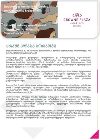 70
ქრაუნ პლაზა ბორჯომი
თანასწორობისა და ინკლუზიის ხელშეწყობა: ქალთა გაძლიერება ლიდერობასა და
საზოგადოებრივ საქმიანობაში
ინიციატივა „ქალთა გაძლიერება ლიდერობასა და საზოგადოებრივ საქმიანობაში“
ორიენტირებულია უთანასწორობის შემცირებაზე და ხელს უწყობს გენდერულ
მრავალფეროვნებას სასტუმრო „ქრაუნ პლაზაში“. ეს კომპანია მოწოდებულია, რომ
გაზარდოს ქალთა წარმომადგენლობა ლიდერულ პოზიციებზე, აღმოფხვრას სტერეოტიპები
და ხელი შეუწყოს თანაბარ შესაძლებლობებს.
კომპანიის პოლიტიკაა, აღმოფხვრას გენდერული დისკრიმინაცია (მათ შორის, მენტორობის
პროგრამების მეშვეობით), ქალთა კარიერული წინსვლის ხელშეწყობისათვის. იგი
თანამშრომლობს სამოქალაქო საზოგადოებასთანაც და, არასამთავრობო
ორგანიზაციებთან პარტნიორობით, აორგანიზებს სემინარებს მისი უნარების
განვითარებისათვის.
ზეგავლენის მქონე აქტივობათა განსახორციელებლად, გამოიყოფა რესურსები: ფინანსური
(70%) - პროგრამებისთვის; ადამიანური (20%) - გამოცდილი თანამშრომლებისთვის; და
არამატერიალური (10%) - თანამშრომლობისთვის. ამ რესურსების გამოყენებით მიიღწევა
გრძელვადიანი ცვლილებები.
კომპანიისთვის პროექტს მოაქვს შემდეგი სარგებელი: ნიჭიერი ადამიანების მოზიდვა,
პერსონალის უნარების გაძლიერება და ორგანიზაციული რეპუტაციის გაუმჯობესება.
თანამშრომლობა აფართოებს ქსელებს და პოტენციურ საქმიან კონტაქტებს. პროექტის
გამოცდილების საქმიანობაში გათვალისწინებით, გენდერული თანასწორობა რჩება
პრიორიტეტულ მიმართულებად.
ერთგულება გენდერული მრავალფეროვნებისადმი განაპირობებს დადებით ბიზნესშედეგებსა
და სოციალურ გავლენას. „ქრაუნ პლაზა ბორჯომი“ ხელს უწყობს თანასწორობას და აძლიერებს
ქალებს (როგორც ორგანიზაციაში, ისე საზოგადოებაში) გამჭვირვალე კომუნიკაციის,
რესურსების სწორი განაწილებისა და ინოვაციური სტრატეგიების მეშვეობით.
 