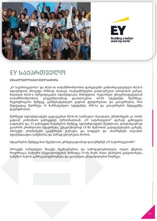 71
EY საქართველო
შესაძლებლობები ყველასთვის
„EY საქართველოსა“ და ACCA-ის თანამშრომლობის ფარგლებში განხორციელებული ACCA-ს
სტიპენდიის პროექტი მიზნად ისახავს ახალგაზრდების გაძლიერებას თბილისის გარეთ,
მათთვის ACCA-ს სერტიფიკატის სტიპენდიათა მინიჭებით. რეგიონულ უნივერსიტეტებთან
თანამშრომლობით, ყოველწლიურად დაახლოებით 40-50 სტუდენტი შეირჩევა.
რეგისტრაციის შემდეგ, განმცხადებლები გადიან ტესტირებასა და გასაუბრებას, რის
შედეგადაც შეირჩევა 15 წარმატებული სტუდენტი, GPA-სა და გასაუბრების შედეგებზე
დაყრდნობით.
შერჩეულ სტიპენდიატებს გადაეცემათ ACCA-ის სასწავლო მასალები, ტრენინგებს კი ისინი
გადიან კომპანიის გამოცდილ პერსონალთან. „EY საქართველო“ ფარავს გამოცდის
საფასურს და, F3 გამოცდის ჩაბარების შემდეგ, სტიპენდიატებს შეუძლიათ, დისტანციურად
გაიარონ ერთწლიანი სტაჟირება, ექსკლუზიურად EY-ში მუშაობის ვალდებულების გარეშე.
პროექტი ერთმანეთს აკავშირებს ქალაქსა და სოფელს და ინარჩუნებს ბალანსს
სტიპენდიატთა სამუშაოსა და პირად ცხოვრებას შორის.
სტაჟირების შემდეგ მათ შეუძლიათ, გრძელვადიანად დასაქმდნენ „EY საქართველოში“.
პროექტს სარგებელი მოაქვს მეცნიერებისა და საზოგადოებისთვის, ისეთი გზებით,
როგორიცაა ნიჭიერი სპეციალისტების მოზიდვა EY-ის მიერ, მათი უნარების განვითარება,
სამუშაო ძალის გამრავალფეროვნება და კლიენტთა კმაყოფილების მიღწევა.
EY საქართველო
 