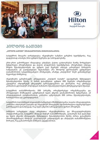 72
ჰილტონ ბათუმი
„ჰილტონ ბათუმი“ უთანასწორობის შემცირებისათვის
სასტუმროს მთავარი ღირებულებაა ინკლუზიური სამუშაო გარემოს ხელშეწყობა, რაც
დადებითად აისახება მისი გუნდის წევრებსა და საზოგადოებაზე.
ერთ-ერთი გამორჩეული ინიციატივა ეძღვნება ქალთა გაძლიერებას მათზე მორგებული
მენტორული პროგრამებით და ქალის ლიდერობის ხელშეწყობას. პროგრამები იძლევა
ზრდის შესაძლებლობებს და გუნდის ქალ წევრებს აძლევს კარიერული წინსვლის
საშუალებას. ეს ვალდებულება შეესაბამება არა მხოლოდ გლობალური გენდერული
თანასწორობის სახელმძღვანელო პრინციპებს, არამედ „ჰილტონის“ მიერ განსაზღვრულ
რეგიონულ მიზნებსაც.
ინკლუზიური გარემოსადმი ერთგულებას „ჰილტონ ბათუმი“ ადასტურებს შეზღუდული
შესაძლებლობის მქონე 15 პირის დასაქმებით. გუნდის შშმ წევრები ორგანიზაციულ
კულტურას ამდიდრებენ უნიკალური პერსპექტივებითა და უნარებით, რაც ემთხვევა
კომპანიის გლობალურ პოლიტიკას თანაბარი შესაძლებლობების უზრუნველყოფის შესახებ.
სასტუმროს თანამშრომლობა შშმ პირებზე ორიენტირებულ ორგანიზაციებსა და
პროფესიული მომზადების ცენტრებთან ხელს უწყობს უთანასწორობის შემცირებას. ამ
ინსტიტუტებთან პარტნიორობით, კომპანია აუმჯობესებს შშმ პირთა შესაძლებლობებს,
ჩართულობასა და კეთილდღეობას.
სასტუმროს ძალისხმევის სოციალური სარგებელი მნიშვნელოვანია: თავისი ინიციატივებით,
კომპანია აძლიერებს ქალებსა და ინკლუზიურ პროცესებს; იგი მომართულია სტერეოტიპული
გამოწვევების დასაძლევად, რაც ხელს უწყობს საზოგადოების ფართო პროგრესს.
ბიზნესის სარგებელი ასევე არსებითია: ინკლუზიურობისა და მრავალფეროვნების
პოპულარიზაციით, სასტუმრო იზიდავს ნიჭიერ თანამშრომლებს, ავითარებს მათ ტალანტს
და ხელს უწყობს ინოვაციებს. შეზღუდული შესაძლებლობის მქონე პირთა დასაქმების
პრიორიტეტიზაცია იზიდავს კვალიფიციურ კანდიდატებს და ამაღლებს თანამშრომელთა
მორალს, რაც განაპირობებს ბიზნესის ეფექტიანობას.
 