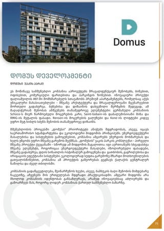 დომუს დეველოპმენტი
დომუსი ვაკის პარკი
ეს მოწინავე სამშენებლო კომპანია აპროექტებს მრავალფუნქციურ შენობებს, ბინებით,
ოფისებით, კომერციული ფართებითა და პარკინგის ზონებით. ინოვაციური პროექტი
ფალიაშვილის #87-ში მომხმარებელს სთავაზობს პრემიუმ აპარტამენტებს, რომელსაც აქვს
უნიკალური მახასიათებლები - მწვანე არქიტექტურა და მრავალფეროვანი მცენარეებით
მორთული გადახურვა. ბუნებისა და დიზაინის დახვეწილი შერწყმის შედეგად, ამ
მაღალჭერიან შენობას ამშვენებს თანამედროვე ელემენტები: გერმანული კომპანიის
Schüco-ს მიერ წარმოებული მოცურების კარი, Saint-Gobain-ის დაბალემისიიანი მინა და
RMIG-ის მეტალის ფასადი. Renson-ის მოცურების ჟალუზები და Kone-ის ლიფტები კიდევ
უფრო მეტ ხიბლს სძენს შენობის თანამედროვე დიზაინს.
მშენებლობის პროცესში „დომუსი“ პრიორიტეტს ანიჭებს მდგრადობას, ასევე, იცავს
საერთაშორისო სტანდარტებსა და ეკოლოგიური მიდგომის პრინციპებს. ენერგოეფექტური
მასალებისა და სისტემების გამოყენებით, კომპანია ამცირებს ენერგიის მოხმარებას და
ხელს უწყობს უფრო მწვანე გარემოს შექმნას. „დომუსის“ ვაკის პარკის კომპლექსი - პირველი
მწვანე პროექტი ქვეყანაში - სწორედ ამ მიდგომის მაგალითია. იგი აერთიანებს სხვადასხვა
მწვანე ელემენტს, როგორიცაა ენერგოეფექტური მასალები, იზოლირებული ფასადები,
მწვანე გადახურვა, დღის სინათლის ოპტიმალურ გამოყენება და გათბობის, გაგრილებისა და
ირიგაციის ეფექტიანი სისტემები. ეკოლოგიურად სუფთა გარემოზე მზარდი მოთხოვნილების
გათვალისწინებით, კომპანია ამ პროექტის გამეორებას გეგმავს ქალაქის ცენტრალურ
ნაწილსა და ძველ თბილისში.
კომპანიის გადაწყვეტილება, შეინარჩუნოს ხეები, ასევე, ბამბუკის ბაღი შენობის მიმდებარე
ნაკვეთზე, აჩვენებს მის ერთგულებას მდგრადი პრაქტიკისადმი. ამგვარი მიდგომა არა
მხოლოდ კომპანიის იდენტობას განსაზღვრავს, არამედ ინოვაციებსაც აძლიერებს და
გამოარჩევს მას, როგორც ლიდერ კომპანიას ქართულ სამშენებლო ბაზარზე.
75
75
 