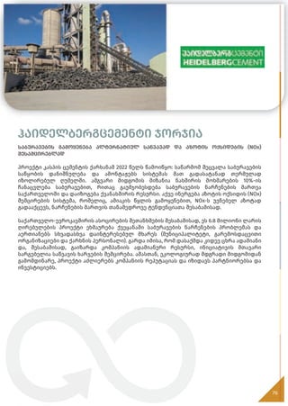 ჰაიდელბერგცემენტი ჯორჯია
საბურავების გამოყენება ალტერნატიულ საწვავად და აზოტის ოქსიდების (NOx)
შესამცირებლად
პროექტი კასპის ცემენტის ქარხანამ 2022 წელს წამოიწყო: საწარმომ შეცვალა საბურავების
საწყობის დანიშნულება და ამონტაჟებს სისტემას მათ გადასატანად თერმულად
იზოლირებულ ღუმელში. ამგვარი მიდგომის მიზანია ნახშირის მოხმარების 10%-ის
ჩანაცვლება საბურავებით, რითაც გაუმჯობესდება საბურავების ნარჩენების მართვა
საქართველოში და დაიზოგება ქვანახშირის რესურსი. აქვე ინერგება აზოტის ოქსიდის (NOx)
შემცირების სისტემა, რომელიც, ამიაკის წყლის გამოყენებით, NOx-ს უვნებელ აზოტად
გადააქცევს, ნარჩენების მართვის თანამედროვე ტენდენციათა შესაბამისად.
საქართველო-ევროკავშირის ასოცირების შეთანხმების შესაბამისად, ეს 6.8 მილიონი ლარის
ღირებულების პროექტი ეხმაურება ქვეყანაში საბურავების ნარჩენების პრობლემას და
აერთიანებს სხვადასხვა დაინტერესებულ მხარეს (მუნიციპალიტეტი, გარემოსდაცვითი
ორგანიზაციები და ქარხნის პერსონალი). გარდა იმისა, რომ დასაქმდა კიდევ ცხრა ადამიანი
და, შესაბამისად, გაიზარდა კომპანიის ადამიანური რესურსი, ინიციატივის მთავარი
სარგებელია საწვავის ხარჯების შემცირება. ამასთან, ეკოლოგიურად მდგრადი მიდგომიდან
გამომდინარე, პროექტი აძლიერებს კომპანიის რეპუტაციას და იზიდავს პარტნიორებსა და
ინვესტიციებს.
76
 