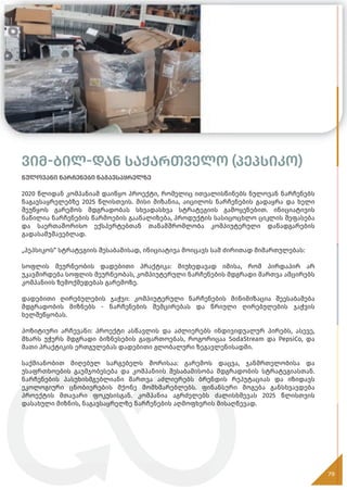 ვიმ-ბილ-დან საქართველო (პეპსიკო)
ნულოვანი ნარჩენები ნაგავსაყრელზე
2020 წლიდან კომპანიამ დაიწყო პროექტი, რომელიც ითვალისწინებს ნულოვან ნარჩენებს
ნაგავსაყრელებზე 2025 წლისთვის. მისი მიზანია, აიცილოს ნარჩენების გადაყრა და ხელი
შეუწყოს გარემოს მდგრადობას სხვადასხვა სტრატეგიის გამოყენებით. ინიციატივის
ნაწილია ნარჩენების წარმოების გაანალიზება, პროდუქტის სასიცოცხლო ციკლის შეფასება
და საერთაშორისო ექსპერტებთან თანამშრომლობა კომპიუტერული დანადგარების
გადასამუშავებლად.
„პეპსიკოს“ სტრატეგიის შესაბამისად, ინიციატივა მოიცავს სამ ძირითად მიმართულებას:
სოფლის მეურნეობის დადებითი პრაქტიკა: მიუხედავად იმისა, რომ პირდაპირ არ
უკავშირდება სოფლის მეურნეობას, კომპიუტერული ნარჩენების მდგრადი მართვა ამცირებს
კომპანიის ზემოქმედებას გარემოზე.
დადებითი ღირებულების ჯაჭვი: კომპიუტერული ნარჩენების მინიმიზაცია შეესაბამება
მდგრადობის მიზნებს - ნარჩენების შემცირებას და წრიული ღირებულების ჯაჭვის
ხელშეწყობას.
პოზიტიური არჩევანი: პროექტი ასწავლის და აძლიერებს ინდივიდუალურ პირებს, ასევე,
მხარს უჭერს მდგრადი ბიზნესების გაფართოებას, როგორიცაა SodaStream და PepsiCo, და
მათი პრაქტიკის ერთგულებას დადებითი გლობალური ზეგავლენისადმი.
საქმიანობით მიღებულ სარგებელს შორისაა: გარემოს დაცვა, ჯანმრთელობისა და
უსაფრთხოების გაუმჯობესება და კომპანიის შესაბამისობა მდგრადობის სტრატეგიასთან.
ნარჩენების პასუხისმგებლიანი მართვა აძლიერებს ბრენდის რეპუტაციას და იზიდავს
ეკოლოგიური ცნობიერების მქონე მომხმარებლებს. ფინანსური მოგება განსხვავდება
პროექტის მთავარი ფოკუსისგან. კომპანია აგრძელებს ძალისხმევას 2025 წლისთვის
დასახული მიზნის, ნაგავსაყრელზე ნარჩენების აღმოფხვრის მისაღწევად.
79
 