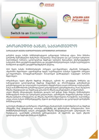 პროკრედიტ ბანკი, საქართველო
ეკოსაბანკო ქცევის ჩამოყალიბების ხელშემწყობი პროექტები
გარემოს დაცვა ბანკმა ბიზნესსტრატეგიის განუყოფელ ნაწილად აქცია. მისი მიზანია
გარემოზე ზემოქმედების შემცირება სხვადასხვა ინიციატივითა და ეკო საბანკო სერვისით.
ძალისხმევის ნაწილია ეკოლოგიურად მდგრადი სესხების შეთავაზება ენერგოეფექტური
სახლების, მზის ელექტროსადგურებისა და ელექტრომანქანებისთვის. ბანკმა საქართველოს
მასშტაბით დააფუძნა ელექტროდამტენების ქსელიც.
2022 წელს ბანკმა მომხმარებლებს პირველი ეკო-მეგობრული ანგარიში წარუდგინა.
ანგარიშის მფლობელი ავტომატურად ხდება საქართველოს საბანკო სექტორში პირველი
ეკო-მეგობრული, ბიოდეგრადირებული მასალისგან დამზადებული სადებეტო ბარათის
მფლობელი.
ორგანიზაცია ხელს უწყობს მდგრად პრაქტიკას, აცნობს რა კლიენტებს, ბიზნესსა და
საზოგადოებას ეკოლოგიურად მდგრად მიდგომებს და პრიორიტეტად განსაზღვრავს
გარემოსდაცვითი და სოციალური საკითხების ინტეგრირებას თავის ძირითად ოპერაციებში.
ბანკი თანამშრომლობს გარემოსდაცვითი განყოფილების ექსპერტებთანაც, რათა შეაფასოს
მწვანე ინვესტიციები და მუდმივად განაახლოს მწვანე დაკრედიტების კრიტერიუმები.
ასეთი მწვანე ინიციატივები შეიძლება დაიყოს სამ ფაზად: შიდა მიღება, მომსახურების
მიმწოდებლის როლი და სერვისების განვითარება. აღნიშნულმა მიდგომამ გაზარდა ბანკის
მწვანე სესხების პორტფელისა და მწვანე ანგარიშის მფლობელთა რაოდენობა. ძალისხმევა
ასევე აისახა ბანკის ბიზნესშედეგებზე, მედიის დაინტერესებასა და ეკოლოგიურ ფორუმებში
მონაწილეობაზე.
ეკობანკის პრაქტიკის დანერგვით, ორგანიზაცია წაახალისებს პასუხისმგებლიან და მდგრად
არჩევანს, რაც დადებითად აისახება გარემოზე და ფინანსურად სარგებლიანია მისი
მომხმარებლებისთვის. ბანკის ერთგულება მწვანე ინიციატივებისადმი აუმჯობესებს მის
რეპუტაციას, აყალიბებს კომპანიის გამოცდილებას ამ სფეროში და ხელს უწყობს
ეკოლოგიურად მდგრადი მომავლის შექმნას.
80
 