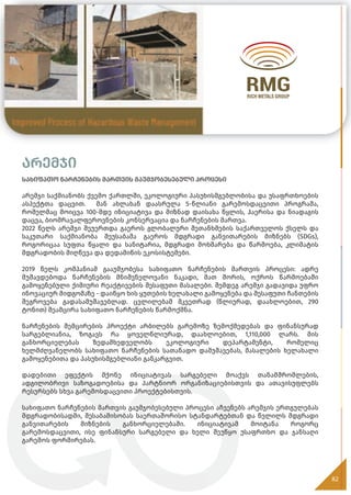 არემჯი
სახიფათო ნარჩენების მართვის გაუმჯობესებული პროცესი
არემჯი საქმიანობს ქვემო ქართლში, ეკოლოგიური პასუხისმგებლობისა და უსაფრთხოების
ასპექტთა დაცვით. მან ახლახან დაასრულა 5-წლიანი გარემოსდაცვითი პროგრამა,
რომელმაც მოიცვა 100-მდე ინიციატივა და მიზნად დაისახა წყლის, ჰაერისა და ნიადაგის
დაცვა, ბიომრავალფეროვნების კონსერვაცია და ნარჩენების მართვა.
2022 წელს არემჯი შეუერთდა გაეროს გლობალური შეთანხმების საქართველოს ქსელს და
საკუთარი საქმიანობა შეუსაბამა გაეროს მდგრადი განვითარების მიზნებს (SDGs),
როგორიცაა სუფთა წყალი და სანიტარია, მდგრადი მოხმარება და წარმოება, კლიმატის
მდგრადობის მიღწევა და დედამიწის ეკოსისტემები.
2019 წელს კომპანიამ გააუმჯობესა სახიფათო ნარჩენების მართვის პროცესი: ადრე
მუშავდებოდა ნარჩენების მნიშვნელოვანი ნაკადი, მათ შორის, ოქროს წარმოებაში
გამოყენებული ქიმიური რეაქტივების შესაფუთი მასალები. შემდეგ არემჯი გადავიდა უფრო
ინოვაციურ მიდგომაზე - დაიწყო ხის ყუთების ხელახალი გამოყენება და შესაფუთი ჩანთების
შეგროვება გადასამუშავებლად. ცვლილებამ მკვეთრად (წლიურად, დაახლოებით, 290
ტონით) შეამცირა სახიფათო ნარჩენების წარმოქმნა.
ნარჩენების შემცირების პროექტი არბილებს გარემოზე ზემოქმედებას და ფინანსურად
სარგებლიანია, ზოგავს რა ყოველწლიურად, დაახლოებით, 1,110,000 ლარს. მის
განხორციელებას ზედამხედველობს ეკოლოგიური დეპარტამენტი, რომელიც
ხელმძღვანელობს სახიფათო ნარჩენების სათანადო დამუშავებას, მასალების ხელახალი
გამოყენებითა და პასუხისმგებლიანი განკარგვით.
დადებითი ეფექტის მქონე ინიციატივას სარგებელი მოაქვს თანამშრომლების,
ადგილობრივი საზოგადოებისა და პარტნიორ ორგანიზაციებისთვის და ათავისუფლებს
რესურსებს სხვა გარემოსდაცვითი პროექტებისთვის.
სახიფათო ნარჩენების მართვის გაუმჯობესებული პროცესი აჩვენებს არემჯის ერთგულებას
მდგრადობისადმი, შესაბამისობას საერთაშორისო სტანდარტებთან და წვლილს მდგრადი
განვითარების მიზნების განხორციელებაში. ინიციატივამ მოიტანა როგორც
გარემოსდაცვითი, ისე ფინანსური სარგებელი და ხელი შეუწყო უსაფრთხო და ჯანსაღი
გარემოს ფორმირებას.
82
 