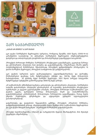 ეკო საქართველო
„პარკი არ მინდა“-ს ეკო ტაქსი
ეკო ტაქსი ნარჩენების შეგროვების სერვისია, რომელიც შეიქმნა 2020 წელს, COVID-19-ის
კარანტინის საპასუხოდ. ის ეხმაურება ნარჩენების შეგროვების ინფრასტრუქტურის
დახურვას და თბილისელებს უსაფრთხო და მოსახერხებელ გადაწყვეტას სთავაზობს.
პროექტის ძირითადი მიზნებია: ნარჩენების პრაქტიკული გადამუშავება, უკეთესად მართვა
და ცნობიერების ამაღლება მათ ტიპებსა და გადამუშავებაზე. ორგანიზაცია მხარს უჭერს
პასუხისმგებლიან მოხმარებას. შესაბამისად, პროექტის ფუნდამენტური პრინციპებია 16
ტიპის ნარჩენის შეგროვება, პროცესის საიმედოობა და გამჭვირვალობა.
ეკო ტაქსის სერვისის ფასი დამოკიდებულია ადგილმდებარეობასა და ტარიფზე.
მომსახურებას დაემატა სამი შემგროვებელი პუნქტი და, 100-ზე მეტი მოხალისის
ჩართულობით, 95 ტონაზე მეტი ნარჩენი შეგროვდა. 2023 წლის პირველ ნახევარში
შემგროვებელ პუნქტებში განხორციელდა 8000-ზე მეტი ვიზიტი.
ამ საქმიანობაში უმნიშვნელოვანესია განათლება და ცნობიერების ამაღლება. ნარჩენების
სახლში დახარისხება ამაღლებს ცნობიერებას ამ საკითხზე, დახარისხების პრაქტიკული
სემინარები კი ქცევით ცვლილებებში აისახება. პროექტის ძირითადი საქმიანობებია: ეკო
ტაქსის აყვანა, ფარეხების მართვა მოხალისეთა მიერ და თანამშრომლობა
გადამამუშავებელ კომპანიებთან. მოხალისეთა ჩართულობა გადამწყვეტია, რასაც ხელს
უწყობს ჩატბოტები, ტრენინგები და აქტივობები გუნდური სულისკვეთების
გასაძლიერებლად.
გაფართოება და დადებითი ზეგავლენის გაზრდა პროექტის არსებითი მიზნებია,
გამჭვირვალობასთან ერთად. ინვესტიციებმა ხელი შეუწყო მისი საქმიანობის მდგრადობას
და ეკო ტაქსი მთავარ ხარვეზებს აწესრიგებს ნარჩენების გადამუშავებაში.
პროექტი ხელმისაწვდომია ონლაინ და სარგებლობს მედიის მხარდაჭერით. მის შესახებ
ქვეყნდება ანგარიშებიც.
86
 