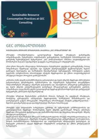 GEC ქონსალთინგი
რესურსების მდგრადი მოხმარების პრაქტიკა „GEC ქონსალთინგ“-ში
პროექტი ორიენტირებულია ეკოლოგიურად მდგრადი პრაქტიკის დანერგვაზე
ორგანიზაციაში, რესურსების ოპტიმალური გამოყენებით, ნარჩენების მინიმიზაციითა და
გარემოზე ზემოქმედების შემცირებით. „GEC ქონსალთინგის“ მიზანია პასუხისმგებლიანი
მოხმარების მაღალი სტანდარტის დადგენა საკონსულტაციო ინდუსტრიაში.
ერთ-ერთი მთავარი ინიციატივა მიმართულია რესურსების ეფექტიან გამოყენებაზე, რასაც
ორგანიზაცია მუდმივად აფასებს. იგი იყენებს ენერგოეფექტურ ტექნოლოგიებს, წყლის
დაზოგვის მეთოდებსა და ნარჩენების შესამცირებელ სტრატეგიებს. მიწოდების ჯაჭვის
სფეროში პარტნიორობა პრიორიტეტს ანიჭებს მდგრადობას და ქმნის პასუხისმგებლიან
პრაქტიკას მთელი პროცესის განმავლობაში.
კომპანია ხაზს უსვამს თანამშრომელთა განათლებას და ხელს უწყობს მდგრადი აზროვნების
განვითარებას, ტრენინგების, სემინარებისა და რესურსების მეშვეობით. დოკუმენტთა
ონლაინბრუნვის პრაქტიკა ამცირებს ქაღალდისა და პლასტმასის ერთჯერად გამოყენებას
და ხელს უწყობს ალტერნატივების დანერგვას მრავალჯერადი გამოყენების კუთხით.
ორგანიზაცია ასევე მხარს უჭერს ეკოლოგიურად მდგრად ტრანსპორტირებას და ვირტუალურ
შეხვედრებს, ემისიების შესამცირებლად.
პროექტი სრულად შეესაბამება კომპანიის მისიას, ნერგავს რა ეფექტიან პრაქტიკას,
რომელიც ყურადღებას ამახვილებს მდგრადობაზე ნარჩენების მინიმიზაციისა და
ღირებულების ჯაჭვის პროცესებში. ორგანიზაცია პრიორიტეტს ანიჭებს გამჭვირვალობას -
ნდობის გასამყარებლად და დაინტერესებულ მხარეთა ჩასართავად.
პროექტს აქვს სოციალური სარგებელი: კერძოდ, ის აუმჯობესებს ჯანმრთელობასა და
კეთილდღეობას; მდგრადი მოხმარებით, ხელს უწყობს ეკონომიკურ ზრდას; ეხმარება
მდგრადი პროცესების დანერგვასა და თანამშრომლობას; და სხვებსაც შთააგონებს მწვანე
პრაქტიკის დანერგვას.
მდგრადობის შენარჩუნებას მრავალი ბიზნესუპირატესობა მოაქვს ორგანიზაციისთვისაც: ის
აძლიერებს რეპუტაციას, ამცირებს რისკებს, უზრუნველყოფს კონკურენტულ უპირატესობას,
ზრდის თანამშრომელთა ჩართულობას და ასტიმულირებს ინოვაციების დანერგვას. ეს
შედეგები კომპანიას აქცევს მდგრადი ინდუსტრიის ლიდერად და ქმნის გრძელვადიან
სარგებელს.
88
 