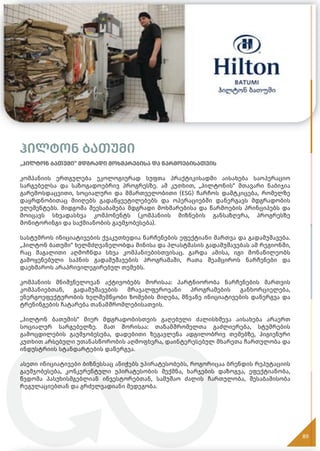 ჰილტონ ბათუმი
„ჰილტონ ბათუმი“ მდგრადი მოხმარებისა და წარმოებისათვის
კომპანიის ერთგულება ეკოლოგიურად სუფთა პრაქტიკისადმი აისახება საოპერაციო
სარგებელსა და საზოგადოებრივ პროგრესზე. ამ კუთხით, „ჰილტონის“ მთავარი ნაბიჯია
გარემოსდაცვითი, სოციალური და მმართველობითი (ESG) ჩარჩოს დამტკიცება, რომელზე
დაყრდნობითაც მიიღებს გადაწყვეტილებებს და ოპერაციებში დანერგავს მდგრადობის
ელემენტებს. მიდგომა შეესაბამება მდგრადი მოხმარებისა და წარმოების პრინციპებს და
მოიცავს სხვადასხვა კომპონენტს (კომპანიის მიზნების განსაზღვრა, პროგრესზე
მონიტორინგი და საქმიანობის გაუმჯობესება).
სასტუმროს ინიციატივების ქვაკუთხედია ნარჩენების ეფექტიანი მართვა და გადამუშავება.
„ჰილტონ ბათუმი“ ხელმძღვანელობდა მინისა და პლასტმასის გადამუშავებას ამ რეგიონში,
რაც მაგალითი აღმოჩნდა სხვა კომპანიებისთვისაც. გარდა ამისა, იგი მონაწილეობს
გამოყენებული საპნის გადამუშავების პროგრამაში, რათა შეამციროს ნარჩენები და
დაეხმაროს არაპრივილეგირებულ თემებს.
კომპანიის მნიშვნელოვან აქტივობებს შორისაა: პარტნიორობა ნარჩენების მართვის
კომპანიებთან, გადამუშავების მრავალფეროვანი პროგრამების განხორციელება,
ენერგოეფექტურობის ხელშემწყობი ზომების მიღება, მწვანე ინიციატივების დანერგვა და
ტრენინგების ჩატარება თანამშრომლებისათვის.
„ჰილტონ ბათუმის“ მიერ მდგრადობისთვის გაღებული ძალისხმევა აისახება არაერთ
სოციალურ სარგებელზე. მათ შორისაა: თანამშრომელთა გაძლიერება, სტუმრების
გამოცდილების გაუმჯობესება, დადებითი ზეგავლენა ადგილობრივ თემებზე, ჰიგიენური
კუთხით არსებული უთანასწორობის აღმოფხვრა, დაინტერესებულ მხარეთა ჩართულობა და
ინდუსტრიის სტანდარტების დანერგვა.
ასეთი ინიციატივები ბიზნესსაც ანიჭებს უპირატესობებს, როგორიცაა ბრენდის რეპუტაციის
გაუმჯობესება, კონკურენტული უპირატესობის შექმნა, ხარჯების დაზოგვა, ეფექტიანობა,
წვდომა პასუხისმგებლიან ინვესტორებთან, სამუშაო ძალის ჩართულობა, შესაბამისობა
რეგულაციებთან და გრძელვადიანი მედეგობა.
89
 