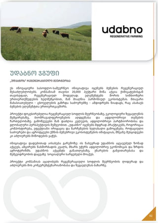 უდაბნო ჯგუფი
„უდაბნოს“ რეგენერაციული მეურნეობა
ეს ინოვაციური სასოფლო-სამეურნეო ინიციატივა იყენებს ბუნების რეგენერაციულ
შესაძლებლობებს. კომპანიამ თავისი 20,000 ჰექტარი მიწა აქცია ქიმიკატებისგან
თავისუფალ, რეგენერაციულ მოდელად. ელემენტებს შორის სიმბიოზური
ურთიერთქმედების ხელშეწყობით, მან მიაღწია ჰარმონიულ ეკოსისტემას. მთავარი
მახასიათებელი - ცხოველების გაზრდა საძოვრებზე - ამდიდრებს ნიადაგს, რაც ასახავს
ბუნების ელემენტთა ურთიერთკავშირს.
პროექტი ფოკუსირებულია რეგენერაციულ სოფლის მეურნეობაზე, ეკოლოგიური ზეგავლენის
შემცირებაზე, ბიომრავალფეროვნების აღდგენასა და ადგილობრივი თემების
ჩართულობაზე. გამოწვევები მან დაძლია კვლევის, ადგილობრივი პარტნიორობისა და
გლობალური პერსპექტივის მეშვეობით. „უდაბნო“ იყენებს მდგრად პრაქტიკებს, როგორიცაა
კომპოსტირება, ეფექტიანი ირიგაცია და ნარჩენების ხელახალი გამოყენება. როტაციული
საძოვრები და აგროტყეები ქმნის ბუნებრივი ეკოსისტემების იმიტაციას, მწვანე შესყიდვები
კი აძლიერებს მიწოდების ჯაჭვს.
ინიციატივა დადებითად აისახება გარემოზე: ის ნახევრად უდაბნოს აყვავებულ ზონად
აქცევს, ამცირებს ნახშირბადის კვალს, მხარს უჭერს ადგილობრივ ეკონომიკას და ზრდის
აგროტურიზმს. უდაბნოს აქცენტს განათლებაზე, უნარების განვითარებასა და
მემკვიდრეობის დაცვაზე სოციალური სარგებელი მოაქვს.
პროექტი კომპანიას აყალიბებს რეგენერაციული სოფლის მეურნეობის ლიდერად და
აძლიერებს მის კონკურენტუნარიანობასა და ზეგავლენას ბაზარზე.
92
 